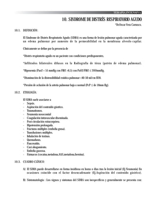 TERAPIA INTENSIVA

                                          10. SINDROME DE DISTRÉS RESPIRATORIO AGUDO
                                                                                       *Dr.Oscar Vera Carrasco.
10.1. DEFINICIÓN:

      El Sindrome de Distrés Respiratorio Agudo (SDRA) es una forma de lesión pulmonar aguda caracterizada por
      un edema pulmonar por aumento de la permeabilidad en la membrana alveolo-capilar.

      Clínicamente se define por la presencia de

      *Distrés respiratorio agudo en un paciente con condiciones predisponentes.

      *Infiltrados bilaterales difusos en la Radiografia de tórax (patrón de edema pulmonar).

      *Hipoxemia (Pao2 < 55 mmHg con FI02 >0,5) con PaO2/FI02 ≤ 2OOmmHg.

      *Disminución de la distensibilidad estática pulmonar <40-50 ml/cm H20.

      *Presión de oclusión de la arteria pulmonar baja o normal (PcP ≤ de 18mm Hg).

10.2. ETIOLOGÍA:

      El SDRA suele asociarse a
      - Sepsis.
      - Aspiración del contenido gástrico.
      - Traumatismos.
      - Neumonia nosocomial
      - Coagulación intravascular diseminada.
      - Post circulación extracorpórea.
      - Hipotensión prolongada.
      - Fracturas múltiples (embolia grasa).
      - Transfusiones múltiples.
      - Inhalación de toxinas.
      - Quemaduras.
      - Pancreatitis.
      - Casi ahogamiento.
      - Embolia gaseosa.
      - Fármacos (cocaina,metadona,AAS,metadona,heroina).

10.3. CUADRO CLÍNICO:

      A) El SDRA puede desarrollarse en forma insidiosa en horas o dias tras la lesión inicial (Ej Neumonia) En
         ocasiones coincide con el factor desencadenante (Ej.Aspiración del contenido gástrico).

      B) Sintomatologia : Los signos y síntomas del SDRA son inespecíficos y generalmente se presenta con:
 