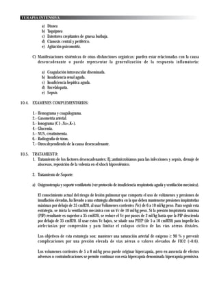 TERAPIA INTENSIVA

             a)   Disnea
             b)   Taquipnea
             c)   Estertores crepitantes de gruesa burbuja.
             d)   Cianosis central y periférico.
             e)   Agitación psicomotriz.

       C) Manifestaciones sistémicas de otras disfunciones orgánicas: pueden estar relacionadas con la causa
          desencadenante o puede representar la generalización de la respuesta inflamatoria:

             a)   Coagulación intravascular diseminada.
             b)   Insuficiencia renal aguda.
             c)   Insuficiencia hepática aguda.
             d)   Encefalopatia.
             e)   Sepsis

10.4. EXAMENES COMPLEMENTARIOS:

       1.- Hemograma y coagulograma.
       2.- Gasometria arterial.
       3.- Ionograma (C1-,Na+,K+).
       4.- Glucemia.
       5.- NUS, creatininemia.
       6.- Radiografia de tórax.
       7.- Otros:dependiendo de la causa desencadenante.

10.5. TRATAMIENTO:
      1. Tratamiento de los factores desencadenantes: Ej.:antimicrobianos para las infecciones y sepsis, drenaje de
         abscesos, reposición de la volemia en el shock hipovolémico.

       2. Tratamiento de Soporte:

       a) Oxigenoterapia y soporte ventilatorio (ver protocolo de insuficiencia respiratoria aguda y ventilación mecánica).

           El conocimiento actual del riesgo de lesión pulmonar que comporta el uso de volúmenes y presiones de
           insuflación elevadas, ha llevado a una estrategia alternativa en la que deben mantenerse presiones inspiratorias
           máximas por debajo de 35 cmH20, al usar Volúmenes corrientes (Vc) de 6 a 10 ml/kg peso. Para seguir esta
           estrategia, se inicia la ventilación mecánica con un Vc de 10 ml/kg peso. Si la presión inspiratoria máxima
           (PIP) resultante es superior a 35 cmH20, se reduce el Vc por pasos de 2 ml/kg hasta que la PIP descienda
           por debajo de 35 cmH20. Al usar estos Vc bajos, se sñade una PEEP (de 5 a 10 cmH20) para impedir las
           atelectasias por compresión y para limitar el colapso cíclico de las vías aéreas distales.

           Los objetivos de esta estrategia son: mantener una saturación arterial de oxígeno ≥ 90 % y prevenir
           complicaciones por una presión elevada de vías aéreas o valores elevados de FIO2 (>0.6).

           Los volumenes corrientes de 5 a 8 ml/kg peso puede originar hipercapnia, pero en ausencia de efectos
           adversos o contraindicaciones se permite continuar con esta hipercapnia denominada hipercapnia permisiva.
 