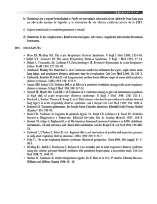 TERAPIA INTENSIVA

      b) Monitorización y soporte hemodinámico: Puede ser necesaria la colocación de un catéter de Swan Ganz para
         un adecuado manejo de líquidos y la valoración de los efectos cardiovasculares de la PEEP.

      c) Soporte nutricional (ver nutrición parenteral y enteral).

      d) Tratamiento de las complicaciones: Insuficiencia renal aguda, infecciones, coagulación intravascular diseminada
         barotrauma.

10.6. BIBLIOGRAFÍA :

      • Ware LB, Matthay MA. The acute Respiratory Distress Syndrome. N Engl J Med 2.000; 1334-46.
      • Kollef MH, Schuster DP. The Acute Respiratory Distress Syndrome. N Engl J Med 1995; 27-34.
      • Bidani A, Tzouanakis AE, Cardenas VJ, Zwischenberger JB. Permisive Hypercapnia in Acute Respiratory
        Failure. JAMA 1994; 272: 957-62.
      • Abraham E, Matthay MA, Dinarello CA, et al. Consensus conference definitions for sepsis, septic shock, acute
        lung injury, and respiratory distress síndrome: time for reevaluation. Crit Care Med 2.000; 28: 232-5.
      • Gattinoni L, Bombino M, Pelois P, et al. Lung structure and function in different stages of severe adult respiratory
        distress syndrome. JAMA 1994; 271: 1772-9
      • Amato MBP, Barbas CSV, Medeiros DM, et al. Effect of a protective-ventilation strategy in the acute respiratory
        distress syndrome. N Engl J Med 1998; 338: 347-54.
      • Stewart TE, Meade MO, Cook DJ, et al. Evaluation of a ventilation strategy to prevent barotraumas in patients
        at high risk of acute respiratory distress syndrome. N Engl J Med 1998; 338: 355-61.
      • Brochard L, Roudot- Thoraval F, Roupe E, et al. Tidal volume reduction for prevention of ventilator-induced
        lung injury in acute respiratory distress syndrome. Am J Respir Crit Care Med 1998; 158: 1831-8.
      • Reinoso MA. Trastornos pulmonares. En: Joseph Varon. Cuidados intensivos. Editorial Mosby/Doyma. Madrid
        (España) 1995; 336-39.
      • David CM. Síndrome de Angustia Respiratoria Aguda. En: David CD, Goldwaser R, Nácul FE. Medicina
        Intensiva: Diagnóstico e Trtamento. Editorial Revinter. Rio de Janeiro (Brasil) 1997; 164-9.
      • Bernard GR, Artigas A, Brighman KL, et al. The American-European Consensus Conference on ARDS: definitions,
        mechanisms, relevant outcomes, and clinical trial coordination. Am Rev Respir Crit Care Med 1994; 149: 818-
        24.
      • Gattinoni L, D’Andrea L, Pelosi P, et al. Regional effects and mechanism of positive end-expiratory pressure
        in early adult respiratory distress síndrome. JAMA 1993; 269: 2122-7.
      • Petty TL. The acute respiratory distress syndrome. Historical perspective. Chest 1994; 105 (suppl): 44 S-
        46 S.
      • Hickling KG, Walsh J, Henderson S, Jackson R. Low mortality rate in adult respiratory distress syndrome
        using low-volume, pressure-limited ventilation with permissive hypercapnia: a prospective study. Crit Care
        Med 1994; 22: 1568-78.
      • Marino PL. Síndrome de Distrés Respiratorio Agudo. En: El libro de la UCI. 2ª edición. Editorial Masson-
        Williams and Wilkins. España 1998; 401-16.
 