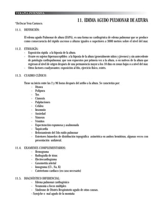TERAPIA INTENSIVA

                                                       11. EDEMA AGUDO PULMONAR DE ALTURA
*Dr.Oscar Vera Carrasco.
11.1. DEFINICIÓN:

        El edema agudo Pulmonar de altura (EAPA), es una forma no cardiogénica de edema pulmonar que se produce
        como consecuencia del rápido ascenso a alturas iguales o superiores a 3000 metros sobre el nivel del mar.

11.2. ETIOLOGÍA:
      - Exposición rápida a la hipoxia de la altura.
      - Ocurre en sujetos hipersusceptibles a la hipoxia de la altura (generalmente niños y jóvenes) y sin antecedente
         de patología cardiopulmonar, que son expuestos por primera vez a la altura, o en nativos de la altura que
         regresan al nivel de origen después de una permanencia mayor a los 10 días en zonas bajas o a nivel del mar.
      - Otros factores coadyuvantes: exposición al frio, ejercicio físico, estrés.

11.3. CUADRO CLÍNICO:

        Tiene su inicio entre las 2 y 96 horas después del arribo a la altura. Se caracteriza por:
              - Disnea
              - Polipnea
              - Tos
              - Cianosis
              - Palpitaciones
              - Cefalea
              - Insomnio
              - Ansiedad
              - Náuseas
              - Vómitos
              - Expectoración espumosa y asalmonada
              - Taquicardia
              - Reforzamiento del 2do ruido pulmonar
              - Estertores húmedos de distribución topográfica asimétrica en ambos hemitórax, algunas veces con
                  presentación unilateral.

11.4. EXAMENES COMPLEMENTARIOS:
          - Hemograma
          - Radiografía de tórax
          - Electrocardiograma
          - Gasometria arterial
          - Ionograma (Cl-, Na, K)
          - Cateterismo cardiaco (en caso necesario)

11.5. DIAGNÓSTICO DIFERENCIAL:
          - Edema pulmonar cardiogénico
          - Neumonía a focos múltiples
          - Síndrome de Distrés Respiratorio agudo de otras causas.
          - Sorojche o mal agudo de la montaña
 
