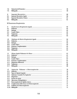 7.8.     Valoración del Pronóstico :............................................................................................................              58
7.9.     Bibliografia ....................................................................................................................................    58

8.       Isquemia Mesentérica ............................................................................................................                    60
8.1.     Isquemia Mesentérica Aguda.- ......................................................................................................                  60
8.2.     Isquemia Mesentérica Crónica.- ....................................................................................................                  61
8.3.     Bibliografía.-..................................................................................................................................     61

III Transtornos Respiratorios

9.       Insuficiencia Respiratoria Aguda. ........................................................................................                           62
9.1.     Definición. .....................................................................................................................................    62
9.2.     Etiología. .......................................................................................................................................   62
9.3.     Cuadro Clínico. .............................................................................................................................        62
9.4.     Tratamiento. ...................................................................................................................................     62
9.5.     Bibliografía: ...................................................................................................................................    63

10.      Sindrome de Distrés Respiratorio Agudo ............................................................................                                  64
10.1.    Definición ......................................................................................................................................    64
10.2.    Etiologia ........................................................................................................................................   64
10.3.    Cuadro Clínico ..............................................................................................................................        64
10.4.    Examenes Complementarios..........................................................................................................                   65
10.5.    Tratamiento ....................................................................................................................................     65
10.6.    Bibliografía : ..................................................................................................................................    65

11.      Edema Agudo Pulmonar de Altura ........................................................................................                              67
11.1.    Definición ......................................................................................................................................    67
11.2.    Etiologia ........................................................................................................................................   67
11.3.    Cuadro Clínico. .............................................................................................................................        67
11.4.    Examenes Complementarios..........................................................................................................                   67
11.5.    Diagnóstico Diferencial..................................................................................................................            67
11.6.    Tratamiento ....................................................................................................................................     68
11.7.    Bibliografía : ..................................................................................................................................    68

12.      Aspiración Pulmonar o Broncoaspiración ......................................................................                                        70
12.1.    definición :.....................................................................................................................................    70
12.2.    Tipos de Material Aspirado : ..........................................................................................................              70
12.3.    Síndromes Causados Por Aspiración : ..........................................................................................                       70
12.4.    Diagnóstico : .................................................................................................................................      70
12.5.    Factores de riesgo : .......................................................................................................................         70
12.6.    Alteraciones Fisiopatológicas :.......................................................................................................               71
12.7.    Broncoaspiración de líquidos tóxicos............................................................................................                     71
12.8.    Complicaciones Infecciosas en la Broncoaspiración .....................................................................                              71
12.9.    Profilaxis de la Broncoaspiración ..................................................................................................                 71
12.10.   Bibliografía : ..................................................................................................................................    71



                                                                                    VII
 