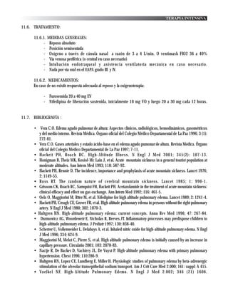 TERAPIA INTENSIVA

11.6. TRATAMIENTO:

      11.6.1. MEDIDAS GENERALES:
           - Reposo absoluto
           - Posición semisentada
           - Oxígeno a través de cánula nasal a razón de 3 a 4 L/min. O ventimask FIO2 36 a 40%
           - Vía venosa periférica (o central en caso necesario)
           - Intubación endotraqueal y asistencia ventilatoria mecánica en caso necesario.
           - Nada por vía oral en el EAPA grado III y IV.

      11.6.2. MEDICAMENTOS:
      En caso de no existir respuesta adecuada al reposo y la oxigenoterapia:

            - Furosemida 20 a 40 mg EV
            - Nifedipina de liberación sostenida, inicialmente 10 mg VO y luego 20 a 30 mg cada 12 horas.


11.7. BIBLIOGRAFÍA :

      • Vera C.O. Edema agudo pulmonar de altura: Aspectos clínicos, radiológicos, hemodinámicos, gasométricos
        y del medio interno. Revista Médica. Órgano oficial del Colegio Médico Departamental de La Paz 1996; 3 (1):
        272-81.
      • Vera C.O. Gases arteriales y estado ácido-base en el edema agudo pumonar de altura. Revista Médica. Órgano
        oficial del Colegio Médico Departamental de La Paz 1997; 7-11.
      • Hackett PH, Roach RC. High-Altitude Illness. N Engl J Med 2001; 345(2): 107-13.
      • Honigman B, Theis MK, Kosiol-Mc Lain J, et al. Acute mountain sickness in a general tourist population at
        moderate altitudes. Ann Intern Med 1993; 118: 587-92.
      • Hackett PH, Rennie D. The incidence, importance and prophylaxis of acute mountain sickness. Lancet 1976;
        2: 1149-55.
      • Ross RT. The random nature of cerebral mountain sickness. Lancet 1985; 1: 990-1.
      • Grissom CK, Roach RC, Sarnquist FH, Hackett PH. Acetazolamide in the treatment of acute mountain sickness:
        clinical efficacy and effect on gas exchange. Ann Intern Med 1992; 116: 461-5.
      • Oels O, Maggiorini M, Rtter M, et al. Nifedipine for high altitude pulmonary edema. Lancet 1989; 2: 1241-4.
      • Hackett PH, Creagh CE, Grover FR, et al. High altitude pulmonary edema in persons without the right pulmonary
        artery. N Engl J Med 1980; 302: 1070-3.
      • Hultgren HN. High-altitude pulmonary edema: current concepts. Annu Rev Med 1996; 47: 267-84.
      • Durmowicz AG, Woordeweir E, Nicholas R, Reeves JT. Inflammatory processes may predispose children to
        high-altitude pulmonary edema. J Pediatr 1997; 130: 838-40.
      • Scherrer U, Vollenweider L, Delabays A, et al. Inhaled nitric oxide for high-altitude pulmonary edema. N Engl
        J Med 1996; 334: 624-9.
      • Maggiorini M, Melot C, Pierre S, et al. High altitude pulmonary edema is initially caused by an increase in
        capillary pressure. Circulatio 2001; 103: 2078-83.
      • Nacije R, De Backer D, Vachiery JL, De Vuyst P. High-altitude pulmonary edema with primary pulmonary
        hypertension. Chest 1996; 110:286-9.
      • Hultgren HN, Lopez CE, Lundberg E, Miller H. Physiologic studies of pulmonary edema by beta-adrenergic
        stimulation of the alveolar transepithelial sodium transport. Am J Crit Care Med 2.000; 161: suppl: A 415.
      • Voelkel NF. High-Altitude Pulmonary Edema. N Engl J Med 2.002; 346 (21) 1606.
 