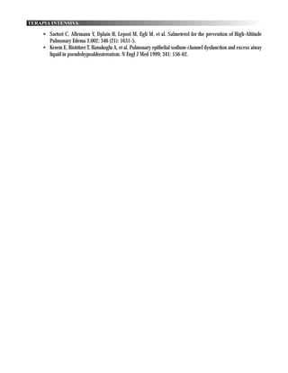 TERAPIA INTENSIVA

    • Sartori C, Allemann Y, Dplain H, Lepori M, Egli M, et al. Salmeterol for the prevention of High-Altitude
      Pulmonary Edema 2.002; 346 (21): 1631-5.
    • Kerem E, Bistritzer T, Hanukoglu A, et al. Pulmonary epithelial sodium-channel dysfunction and excess aiway
      liquid in pseudohypoaldosteronism. N Engl J Med 1999; 341: 156-62.
 