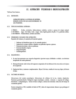 TERAPIA INTENSIVA

                                   12. ASPIRACIÓN PULMONAR O BRONCOASPIRACIÓN
*Dr.Oscar Vera Carrasco.

12.1. DEFINICIÓN :

           ASPIRACIÓN IMPLICA LA ENTRADA DE MATERIAL
           EXTRAÑO JUNTO CON LOS GASES INSPIRADOS EN
           LOS PULMONES .

12.2. TIPOS DE MATERIAL ASPIRADO :

       1. TÓXICO :     Ácidos, alcoholes, hidrocarburos volátiles, aceites y grasas de origen animal.
       2. NO TÓXICO : Agua, Sol. Salina, leche, sangre, bario, líquido gástrico de pH>a 7.3 y partículas sólidas.
       3. BACTERIANO : Polimicrobiano, incluido anaerobios.

12.3. SÍNDROMES CAUSADOS POR ASPIRACIÓN :
      Dependen del volumen y la naturaleza del material aspirado.

             *   Síndrome de Mendelsón (gran vol. de contenido gástrico).
             *   Aspiración de cuerpos extraños o líquidos con partículas espesas o gruesas.
             *   Neumonía bacteriana y absceso pulmonar.
             *   Neumonía lipoidea exógena.
             *   Traqueobronquitis.
             *   Semiahogamiento .

12.4. DIAGNÓSTICO :

       1. Es más frecuentemente una sospecha diagnóstica (paciente mayor, debilitado o sedado, con deterioro
          inexplicable del estado pulmonar).

       2. Retrospectivamente sobre la base del supuesto compromiso de las defensas de las vías aéreas en la época
          de la aspiración

       3. Exploración física y exámenes complementarios (Rayos X de tórax, estudios de vías resp. bajas y del tracto
          GI alto).

12.5. FACTORES DE RIESGO :

       Alteraciones del estado neurológico: Alteraciones de reflejos de la tos, vómito, deglución.
       Trastornos gastrointestinales: Disfagia de orígen neurológico, acalasia, estenosis o espasmo de esófago,
       divertículos esofagofaringeos, hernia de hiato esofágico, obstrucción intestinal, reducción del tiempo de
       vaciamiento gástrico.

       Factores iatrogénicos: SNG, insuflado de balón de TET y tubos de traqueostomía, fármacos que prolongan el
       vaciamiento gástrico.
 
