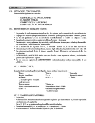 TERAPIA INTENSIVA

12.6. ALTERACIONES FISIOPATOLÓGICAS :
      Depende de las siguientes características:

               * DE LA NATURALEZA DEL MATERIAL ASPIRADO
               * DEL VOLUMEN ASPIRADO
               * DE LA FRECUENCIA DE LA ASPIRACIÓN
               * DE LA DISTRIBUCIÓN DEL MATERIAL ASPIRADO

12.7. BRONCOASPIRACIÓN DE LÍQUIDOS TÓXICOS:

       *    La gravedad de las lesiones depende de la acidez, del volumen yde la composición del material aspirado.
       *    El grupo más frecuente y mejor estudiado es la Neumonitis química por aspiración del contenido gástrico.
       *    La lesión pulmonar puede manifestarse inmediatamente o dentro de algunas horas.
       *    Las alteraciones macroscópicas consisten en Edema, Necrosis y Atelectasia.
       *    Las alteraciones microscópicas son degeneración del epitelio bronquial, hemorragias y exudados peribronquiales,
            necrosis alveolar e infiltrado alveolar por neutrófilos.
       *   En la aspiración de líquidos tóxicos, la ACIDEZ parece ser el factor más importante.
       *    El volumen parece tener cierta importancia, cuando el pH del material aspirado se sitúa entre 1,5 y 3,0.
       *    La acidez es neutralizada dentro de algunos segundos después del contacto con la mucosa de las vías
            respiratorias.
       *    La MORBILIDAD y MORTALIDAD tienden a ser más elevados cuanto mayor es el volumen y la distribución
            pulmonar del líquido tóxico aspirado.
       *    En los casos de aspiración de LÍQUIDO GÁSTRICO conteniendo material produce una mortalidad de casi
            el 100 %.

       12.7.1. CUADRO CLÍNICO :

       La aspiración de cantidad significativa de líquidos tóxicos produce frecuentemente :
            * Disnea                                    * Roncus                            * Taquicardia
            * Respiración sibilante                     *Tos                                * Hipotensión arterial
            * Estertores                                *Fiebre                             * Cianosis
              La lesión del epitelio bronquial
              puede provocar :
            * Broncoespasmo                             * Sibilancias
            * Exudación masiva de mucosas               * Expectoración rosada (SDRA)
            *Disnea                                     * Disminución significativa del
                                                          vol. intravascular.

       12.7.2. EXAMENES COMPLEMENTARIOS :
       * Rx de tórax:
       - Condensaciones alveolares nodulares en segmentos de pulmón que se encontraban en posición dependiente
          en el momento de la aspiración.
       - En un 25-40 % se presentan condensaciones bilaterales diseminadas.
       - Las alteraciones radiológicas se manifiestan a veces después de 4 a 6 horas.
       * Gasometría arterial : disminución de PaO2 (precóz) y PaCO2 disminuida.
 