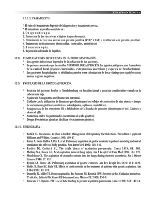 TERAPIA INTENSIVA

       12.7.3. TRATAMIENTO:

       * El éxito del tratamiento depende del diagnóstico y tratamiento precoz.
       * El tratamiento específico consiste en :
       1. O x i g e n o t e r a p ia
       2. Protección de las vías aéreas e higiene traqueobronquial.
       3. Tratamiento de las vías aéreas con presión positiva (PEEP, CPAP, o ventilación con presión positiva).
       4. Tratamiento medicamentoso (broncodilat., corticoides, antibióticos)
       5. B r o n c o s c o p í a.
       6. Reposición adecuada de líquidos.

12.8. COMPLICACIONES INFECCIOSAS EN LA BRONCOASPIRACIÓN:
      * Los agentes infecciosos dependen de la población de los pacientes.
      * En personas normales que desarrollan NEUMONÍA POR ASPIRACIÓN, los agentes patógenos son Anaerobios
        de la cavidad bucal (especies bacteroides, estreptococos anaerobios y especies de Fusobacterium).
      * Los pacientes hospitalizados o debilitados pueden tener colonización de boca y faringe por staphylococcus
        aureus o gram negativos.

12.9. PROFILAXIS DE LA BRONCOASPIRACIÓN:

       * Posición del paciente: Fowler o Trendelemburg en decúbito lateral o posición semidecúbito ventral con la
         cabeza más baja.
       * Aspiración Nasogástrica en Obstrucción intestinal.
       * Cuidado con la utilización de fármacos que disminuyen los reflejos de protección de vías aéreas y tiempo
         de vaciamiento gástrico (anestésicos, miorelajantes, opiáceos, ansiolíticos).
       * Antagonistas de los receptores H2 o Inhibidores de la bomba de protones (disminuyen el vol. Gástrico y
         elevan el pH).
       * Antiácidos orales No particulados (neutralizan el ácido gástrico)
       * Drogas Procinéticas gástricas (facilitan el vaciamiento gástrico).

12.10. BIBLIOGRAFÍA :

       • Bartlett JG. Pneumonia. In: Jhon G Bartlett. Management of Respiratory Tract Infections. 2nd edition. Lippincott
         Williams and Wilkins. Canada 1.999; 109-17.
       • Torres A, Serra-Batlles J, Ros E, et al. Pulmonary aspiration of gastric contents in patients receiving mehanical
         ventilation: the effect of body position. Ann Intern Med 1992; 116: 540.
       • Bartlett JG, Gorbach SL. The triple threat of aspiration pneumonia. Chest 1975; 68: 560.
       • Matthay MA, Rosen GD. Acid aspiration induced lung injury. Am J Respir Crit Care Med 1996; 154: 277.
       • Mendelson CL. The aspiration of stomach contents into the lungs during obstetric anesthesia. Am J Obstet
         Gynecol 1946; 52: 191.
       • Bynum LJ, Pierce AK. Pulmonary aspiration of gastric contents. Am Rev Respir Dis 1976; 114: 1129.
       • Wolfe JE, Bone RC, Ruth WE. Effects of corticosterois in the treatment of patients with gastric aspiration. Am
         J Med 1977; 63: 719.
       • Donnelly TJ, Miller YE. Broncoaspiración. En: Parsons PE, Kronish JPW. Secretos de los Cuidados Intensivos.
         2ª edición. Editorial Mc Graw-Hill Interamericana. México DF. 2.000; 156-9.
       • Finucane TE, Bynum JPW. Use of tube feeding to prevent aspiration pneumonia. Lancet 1996; 348: 1421-4.
 