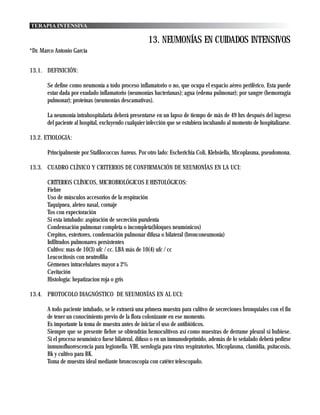 TERAPIA INTENSIVA

                                                     13. NEUMONÍAS EN CUIDADOS INTENSIVOS
*Dr. Marco Antonio García


13.1. DEFINICIÓN:

       Se define como neumonía a todo proceso inflamatorio o no, que ocupa el espacio aéreo periférico. Esta puede
       estar dada por exudado inflamatorio (neumonías bacterianas); agua (edema pulmonar); por sangre (hemorragia
       pulmonar); proteínas (neumonías descamativas).

       La neumonía intrahospitalaria deberá presentarse en un lapso de tiempo de más de 49 hrs después del ingreso
       del paciente al hospital, excluyendo cualquier infección que se estubiera incubando al momento de hospitalizarse.

13.2. ETIOLOGIA:

       Principalmente por Stafilococcus Aureus. Por otro lado: Escherichia Coli, Klebsiella, Micoplasma, pseudomona.

13.3. CUADRO CLÍNICO Y CRITERIOS DE CONFIRMACIÓN DE NEUMONÍAS EN LA UCI:

       CRITERIOS CLÍNICOS, MICROBIOLÓGICOS E HISTOLÓGICOS:
       Fiebre
       Uso de músculos accesorios de la respiración
       Taquipnea, aleteo nasal, cornaje
       Tos con expectoración
       Si esta intubado: aspiración de secreción purulenta
       Condensación pulmonar completa o incompleta(bloques neumónicos)
       Crepitos, estertores, condensación pulmonar difusa o bilateral (bronconeumonía)
       Infiltrados pulmonares persistentes
       Cultivo: mas de 10(3) ufc / cc. LBA más de 10(4) ufc / cc
       Leucocitosis con neutrofilia
       Gérmenes intracelulares mayor a 2%
       Cavitación
       Histología: hepatizacion roja o gris

13.4. PROTOCOLO DIAGNÓSTICO DE NEUMONÍAS EN AL UCI:

       A todo paciente intubado, se le extraerá una primera muestra para cultivo de secreciones bronquiales con el fin
       de tener un conocimiento previo de la flora colonizante en ese momento.
       Es importante la toma de muestra antes de iniciar el uso de antibióticos.
       Siempre que se presente fiebre se obtendrán hemocultivos así como muestras de derrame pleural si hubiese.
       Si el proceso neumónico fuese bilateral, difuso o en un inmunodeprimido, además de lo señalado deberá pedirse
       inmunofluorescencia para legionella. VIH, serologia para virus respiratorios, Micoplasma, clamidia, psitacosis,
       Bk y cultivo para BK.
       Toma de muestra ideal mediante broncoscopia con catéter telescopado.
 