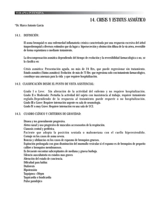 TERAPIA INTENSIVA

                                                                      14. CRISIS Y ESTATUS ASMÁTICO
*Dr. Marco Antonio García


14.1. DEFINICIÓN:

       El asma bronquial es una enfermedad inflamatoria crónica caracterizada por una respuesta excesiva del árbol
       traqueobronquial a diversos estímulos que da lugar a hipersecreción y obstrucción difusa de la vía aérea, reversible
       de forma expóntánea o mediante tratamiento.

       La descompensación asmática dependiendo del tiempo de evolución y la reversibilidad farmacológica o no, se
       la clasifica en:

       Crisis asmática: Presentación aguda, no más de 24 Hrs, que puede regresionar sin tratamiento.
       Estado asmático (Status asmático): Evolución de más de 72 Hrs que regresiona solo con tratamiento farmacológico,
       constituye una amenaza para la vida y que requiere hospitalización.

14.2. CLASIFICACIÓN DESDE EL PUNTO DE VISTA ASISTENCIAL:

       Grado I o Leve: Sin alteración de la actividad del enfermo y no requiere hospitalización.
       Grado II o Moderado: Perturba la actividad del sujeto con inasistencia al trabajo, requiere tratamiento
       reglado.Dependiendo de la respuesta al tratamiento puede requerir o no hospitalización.
       Grado III o Grave: Requiere internación urgente en sala de neumología.
       Grado IV o muy Grave: Requiere internación en una sala de UCI.

14.3. CUADRO CLÍNICO Y CRITERIOS DE GRAVEDAD:

       Disnea y tos generalmente progresiva.
       Aleteo nasal y uso progresivo de musculos accesosorios de la respiración.
       Cianosis central y periférica.
       Paciente que adopta la posición sentada o mahometana con el cuello hiperextendido.
       Cornaje en los casos de asma severa.
       Roncus y sibilancias en los casos de espasmo de bronquios gruesos.
       Espiración prolongada con gran disminución del murmullo vesicular si el espamo es de bronquios de pequeño
       calibre o bronquios membranosos.
       Es frecuente encontrar subcrepitantes de mediana y gruesa burbuja.
       Silencio auscultatorio en estados mas graves
       Alteración del estado de conciencia.
       Dificultad para hablar.
       Diaforesis
       Hipotensión
       Taquipnea >30rpm
       Taquicardia o bradicardia
       Pulso paradójico
 
