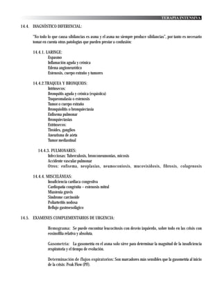 TERAPIA INTENSIVA

14.4. DIAGNÓSTICO DIFERENCIAL:

      “No todo lo que causa sibilancias es asma y el asma no siempre produce sibilancias”, por tanto es necesario
      tomar en cuenta otras patologías que pueden prestar a confusión:

      14.4.1. LARINGE:
               Espasmo
               Inflamación aguda y crónica
               Edema angioneurótico
               Estenosis, cuerpo extraño y tumores

      14.4.2.TRAQUEA Y BRONQUIOS:
              Intrínsecos:
              Bronquitis aguda y crónica (espástica)
              Traqueomalasia o estenosis
              Tumor o cuerpo extraño
              Bronquiolitis o bronquiectasia
              Enfisema pulmonar
              Bronquiectasias
              Extrínsecos:
              Tiroides, ganglios
              Aneurisma de aórta
              Tumor mediastinal

         14.4.3. PULMONARES:
               Infecciosas: Tuberculosis, bronconeumonias, micosis
               Accidente vascular pulmonar
               Otros: enfisema, neoplasias, neumoconiosis, mucovisidosis, fibrosis, colagenosis

      14.4.4. MISCELÁNEAS:
               Insuficiencia cardiaca congestiva
               Cardiopatía congénita – estenosis mitral
               Miastenia gravis
               Sindrome carcinoide
               Poliarteritis nodosa
               Reflujo gastroesofágico

14.5. EXAMENES COMPLEMENTARIOS DE URGENCIA:

               Hemograma: Se puede encontrar leucocitosis con desvío izquierdo, sobre todo en las crisis con
               eosinofilia relativa y absoluta.

               Gasometría: La gasometría en el asma solo sirve para determinar la magnitud de la insuficiencia
               respiratoria y el tiempo de evolución.

               Determinación de flujos espiratorios: Son marcadores más sensibles que la gasometría al inicio
               de la crisis: Peak Flow (PF).
 