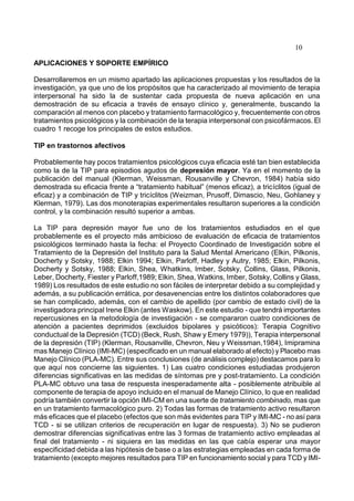 10
APLICACIONES Y SOPORTE EMPÍRICO
Desarrollaremos en un mismo apartado las aplicaciones propuestas y los resultados de la
investigación, ya que uno de los propósitos que ha caracterizado al movimiento de terapia
interpersonal ha sido la de sustentar cada propuesta de nueva aplicación en una
demostración de su eficacia a través de ensayo clínico y, generalmente, buscando la
comparación al menos con placebo y tratamiento farmacológico y, frecuentemente con otros
tratamientos psicológicos y la combinación de la terapia interpersonal con psicofármacos. El
cuadro 1 recoge los principales de estos estudios.
TIP en trastornos afectivos
Probablemente hay pocos tratamientos psicológicos cuya eficacia esté tan bien establecida
como la de la TIP para episodios agudos de depresión mayor. Ya en el momento de la
publicación del manual (Klerman, Weissman, Rousanville y Chevron, 1984) había sido
demostrada su eficacia frente a “tratamiento habitual” (menos eficaz), a tricíclitos (igual de
eficaz) y a combinación de TIP y tricíclitos (Weizman, Prusoff, Dimascio, Neu, Gohlaney y
Klerman, 1979). Las dos monoterapias experimentales resultaron superiores a la condición
control, y la combinación resultó superior a ambas.
La TIP para depresión mayor fue uno de los tratamientos estudiados en el que
probablemente es el proyecto más ambicioso de evaluación de eficacia de tratamientos
psicológicos terminado hasta la fecha: el Proyecto Coordinado de Investigación sobre el
Tratamiento de la Depresión del Instituto para la Salud Mental Americano (Elkin, Pilkonis,
Docherty y Sotsky, 1988; Elkin 1994; Elkin, Parloff, Hadley y Autry, 1985; Elkin, Pilkonis,
Docherty y Sotsky, 1988; Elkin, Shea, Whatkins, Imber, Sotsky, Collins, Glass, Pilkonis,
Leber, Docherty, Fiester y Parloff,1989; Elkin, Shea, Watkins, Imber, Sotsky, Collins y Glass,
1989) Los resultados de este estudio no son fáciles de interpretar debido a su complejidad y
además, a su publicación errática, por desavenencias entre los distintos colaboradores que
se han complicado, además, con el cambio de apellido (por cambio de estado civil) de la
investigadora principal Irene Elkin (antes Waskow). En este estudio - que tendrá importantes
repercusiones en la metodología de investigación - se compararon cuatro condiciones de
atención a pacientes deprimidos (excluidos bipolares y psicóticos): Terapia Cognitivo
conductual de la Depresión (TCD) (Beck, Rush, Shaw y Emery 1979)), Terapia interpersonal
de la depresión (TIP) (Klerman, Rousanville, Chevron, Neu y Weissman,1984), Imipramina
mas Manejo Clínico (IMI-MC) (especificado en un manual elaborado al efecto) y Placebo mas
Manejo Clínico (PLA-MC). Entre sus conclusiones (de análisis complejo) destacamos para lo
que aquí nos concierne las siguientes. 1) Las cuatro condiciones estudiadas produjeron
diferencias significativas en las medidas de síntomas pre y post-tratamiento. La condición
PLA-MC obtuvo una tasa de respuesta inesperadamente alta - posiblemente atribuible al
componente de terapia de apoyo incluido en el manual de Manejo Clínico, lo que en realidad
podría también convertir la opción IMI-CM en una suerte de tratamiento combinado, mas que
en un tratamiento farmacológico puro. 2) Todas las formas de tratamiento activo resultaron
más eficaces que el placebo (efectos que son más evidentes para TIP y IMI-MC - no así para
TCD - si se utilizan criterios de recuperación en lugar de respuesta). 3) No se pudieron
demostrar diferencias significativas entre las 3 formas de tratamiento activo empleadas al
final del tratamiento - ni siquiera en las medidas en las que cabía esperar una mayor
especificidad debida a las hipótesis de base o a las estrategias empleadas en cada forma de
tratamiento (excepto mejores resultados para TIP en funcionamiento social y para TCD y IMI-
 