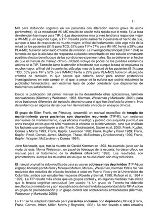 11
MC para disfunción cognitiva en los pacientes con alteración menos grave de estos
parámetros). 4) La modalidad IMI-MC resultó de acción más rápida que el resto. 5) La tasa
de retención fue mayor para TIP. 6) Las depresiones mas graves tendían a responder mejor
a IMI-MC y, en segundo lugar, a TIP. Resulta particularmente inquietante el hecho de que,
aunque la tasa de respuesta es mucho mayor, al final del tratamiento, sólo algo más de la
mitad de los pacientes (51% para TCD, 55% para TIP y 57% para IMI-MC frente a 29% para
PLA-MC) hubieron alcanzado criterios de remisión. La investigadora principal (Elkin 1994) se
lamenta de que la alta tasa de respuesta a placebo encontrada en ese estudio enmascare
posibles efectos beneficiosos de las condiciones experimentales. No se detiene en el hecho
de que el manual de manejo clínico utilizado incluye no pocos de los posibles elementos
activos de la TIP. También llama la atención el hecho de que aunque la tasa de respuesta es
mucho mayor, al final del tratamiento, sólo algo mas de la mitad de los pacientes (51% para
TCD, 55% para TIP y 57% para IMI-MC frente a 29% para PLA-MC) hubieron alcanzado
criterios de remisión, lo que parece que debería servir para animar posteriores
investigaciones en este campo en el que, a pesar de la euforia que podría inducirnos la
publicidad farmacéutica, aún estamos lejos de poder considerar que disponemos de
tratamientos satisfactorios.
Desde la publicación del primer manual se ha desarrollado otras aplicaciones, también
manualizadas (Klerman y Weissman, 1993, Klerman, Weissman y Markowitz, 2000), para
otros trastornos diferentes del episodio depresivo para el que fue diseñada la primera. Nos
detendremos en algunas de las que han demostrado eficacia en ensayos clínicos.
El grupo de Ellen Frank, en Pittsburg, desarrolló un manual específico de terapia de
mantenimiento parea pacientes con depresión recurrente (TIP-M), con sesiones
mensuales de mantenimiento, cuya eficacia investigó y publicó con exquisita pulcritud en
unos trabajos en los que no sólo muestran la eficacia de la intervención , sino que analizan
los factores que contribuyen a ella (Frank, Grochocinski, Sapier et al, 2000; Frank, Kupfer,
Cornes y Morris 1993; Frank, Kupfer, Levenson 1990; Frank, Kupfer y Perel 1989; Frank,
Kupfer, Perel, Cornes, Jarrett, Mallinger, Thase, McEachran y Grochoncinsky 1990; Frank,
Kupfer, Wagner, McEarchran y Cornes 1991).
John Markowitz, que, tras la muerte de Gerald Klerman en 1992, ha asumido, junto con la
viuda de este, Myrna Weissman, un papel de liderazgo de la escuela, ha desarrollado un
manual para el tratamiento de la distimia (Markowitz 1998). Los resultados son
prometedores, aunque las muestras en las que se ha estudiado son muy reducidas.
El manual original ha sido modificado para su uso en adolescentes deprimidos (TIP-A) por
el grupo liderado por Mufson y Moreau (Mufson, Moreau, Weissman, Klerman 1993). Se han
realizado dos estudios de eficacia llevados a cabo en Puerto Rico y en la Universidad de
Columbia, ambos con estudiantes hispanos (Rosello y Bernal, 1998; Mufson et al, 1994 y
1999). La TIP resultó más eficaz que los grupos control y, en algunas medidas más eficaz
que la terapia cognitivo conductual (ver cuadro 1). Un grupo de Toronto ha obtenido
resultados prometedores y aún no publicados demostrando la superioridad de la TIP-A sobre
un grupo de psicoeducación y un grupo control con adolescentes embarazadas (Klerman,
Weissman y Markowitz 2000).
La TIP se ha adaptado también para pacientes ancianos con depresión (TIP-G) (Frank,
Frank, Cornes, Imber, Miller, Morris y Reynolds, 1993). Se han llevado a cabo estudios
 