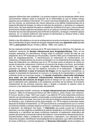13
aspectos diferencian esta modalidad. Los autores sugieren que los terapeutas deben tener
conocimientos médicos sobre la evolución de la enfermedad ya que la terapia incluye
aspectos de counselling e información. En cuanto a los focos terapéuticos, que por otra parte
son los mismos, se recomienda dar menos relevancia a los déficits interpersonales por la
especial dificultad de trabajar con ellos en este tipo de pacientes, y centrarse en cualquiera
de los otros. Se hace especial hincapié en resaltar los conflictos en el aquí y ahora evitando
activamente trabajar aspectos del pasado (por ej. la culpa por contraer la enfermedad), y en
fomentar los recursos del paciente para enfrentar la situación y conseguir y mantener apoyos
externos. En un estudio preliminar esta terapia ha demostrado su eficacia frente a otras
modalidades de tratamiento (ver cuadro 1)
Debido a las dificultades en el uso de antidepresivos durante el embarazo y la lactancia han
sido consideradas de gran interés las terapias interpersonales para depresión ante (Spinelly
1997) y post partum (Stuart, O’Hara y Blehar, 1998). (ver cuadro 1)
Se han realizado también versiones de la TIP para trastornos no afectivos. Por ejemplo, se
realizaron versiones de tterapia interpersonal para drogodependientes. Pero, en los
ensayos realizados (no demostraron ventaja sobre la condición control Se trata de una
adaptación de la TIP realizada por Rounsaville y Carroll (1993) para el tratamiento de dos
tipos de drogodependientes: 1) Heroinómanos en tratamiento de mantenimiento con
metadona y 2) Dependientes de cocaína combinada o no con tratamiento farmacológico. Las
fases del tratamiento son idénticas que en la TIP aunque ahora el esfuerzo se centra en
ayudar al paciente a abandonar o disminuir el consumo de drogas y los focos, que también
son los mismos, se han adaptado a aquellas dificultades interpersonales que suelen
presentar los adictos. Dos son los objetivos concretos en el tratamiento: 1) Ayudar al
paciente a disminuir o cesar el consumo de drogas con los siguientes subobjetivos: a)
aceptar la necesidad de abandonar el consumo, b) manejo de la impulsividad y c) evitar el
ambiente donde se consumen drogas; y 2) Ayudar al paciente a desarrollar estrategias
para tratar con los problemas interpersonales relacionados con el inicio o el
mantenimiento del consumo de drogas donde se trabaja con los cuatro focos descritos
para la depresión pero adaptados a los problemas concretos de los adictos. El inventario
interpersonal de las primeras sesiones debe ir dirigido a entender la relación entre el
consumo y las relaciones interpersonales del paciente.
Se han propuesto también versiones de terapia interpersonal para la bulimia nerviosa
(Fairburn, 1993). En el estudio de Fairburn de 1991 (Fairburn, Jones, Pevler, Carr, Solomon,
O´Connor, Burton y Hope, 1991) (ver cuadro 1) se utilizó la TIP como tratamiento control en
relación con psicoterapias cognitivo-conductuales y conductuales observándose, no sólo que
era igual de eficaz que estas, sino que lo era más que la terapia conductual en la prevención
de recaídas y que, a diferencia de las otras terapias, con TIP la mejoría continuaba meses
después de finalizar el tratamiento. La TIP para bulimia es una terapia breve con un número
de sesiones limitado y pactado desde el comienzo y centrada en los mismos focos que para
la depresión. Se distinguen tres fases: 1) Valoración que puede ocupar las 5 primeras
sesiones y con tres objetivos a) establecer la relación terapéutica, b) informar al paciente del
tratamiento e c) identificar las áreas conflictivas mediante: la exploración sistemática del
pasado del paciente (incluyendo historia del trastorno, funcionamiento interpersonal previo,
acontecimientos vitales y problemas de autoestima o depresión); una valoración de las
relaciones actuales; identificación de precipitantes de los episodios; y por último identificación
de áreas conflictivas y contrato terapéutico. 2) Sesiones intermedias donde el objetivo es
 