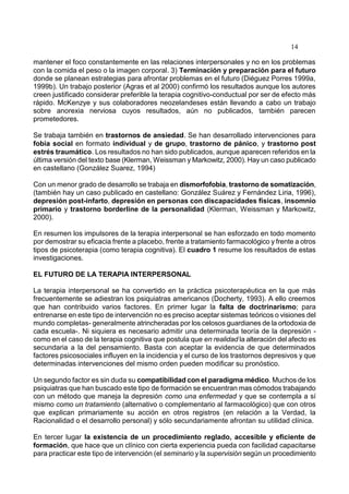 14
mantener el foco constantemente en las relaciones interpersonales y no en los problemas
con la comida el peso o la imagen corporal. 3) Terminación y preparación para el futuro
donde se planean estrategias para afrontar problemas en el futuro (Diéguez Porres 1999a,
1999b). Un trabajo posterior (Agras et al 2000) confirmó los resultados aunque los autores
creen justificado considerar preferible la terapia cognitivo-conductual por ser de efecto más
rápido. McKenzye y sus colaboradores neozelandeses están llevando a cabo un trabajo
sobre anorexia nerviosa cuyos resultados, aún no publicados, también parecen
prometedores.
Se trabaja también en trastornos de ansiedad. Se han desarrollado intervenciones para
fobia social en formato individual y de grupo, trastorno de pánico, y trastorno post
estrés traumático. Los resultados no han sido publicados, aunque aparecen referidos en la
última versión del texto base (Klerman, Weissman y Markowitz, 2000). Hay un caso publicado
en castellano (González Suarez, 1994)
Con un menor grado de desarrollo se trabaja en dismorfofobia, trastorno de somatización,
(también hay un caso publicado en castellano: González Suárez y Fernández Liria, 1996),
depresión post-infarto, depresión en personas con discapacidades físicas, insomnio
primario y trastorno borderline de la personalidad (Klerman, Weissman y Markowitz,
2000).
En resumen los impulsores de la terapia interpersonal se han esforzado en todo momento
por demostrar su eficacia frente a placebo, frente a tratamiento farmacológico y frente a otros
tipos de psicoterapia (como terapia cognitiva). El cuadro 1 resume los resultados de estas
investigaciones.
EL FUTURO DE LA TERAPIA INTERPERSONAL
La terapia interpersonal se ha convertido en la práctica psicoterapéutica en la que más
frecuentemente se adiestran los psiquiatras americanos (Docherty, 1993). A ello creemos
que han contribuido varios factores. En primer lugar la falta de doctrinarismo; para
entrenarse en este tipo de intervención no es preciso aceptar sistemas teóricos o visiones del
mundo completas- generalmente atrincheradas por los celosos guardianes de la ortodoxia de
cada escuela-. Ni siquiera es necesario admitir una determinada teoría de la depresión -
como en el caso de la terapia cognitiva que postula que en realidad la alteración del afecto es
secundaria a la del pensamiento. Basta con aceptar la evidencia de que determinados
factores psicosociales influyen en la incidencia y el curso de los trastornos depresivos y que
determinadas intervenciones del mismo orden pueden modificar su pronóstico.
Un segundo factor es sin duda su compatibilidad con el paradigma médico. Muchos de los
psiquiatras que han buscado este tipo de formación se encuentran mas cómodos trabajando
con un método que maneja la depresión como una enfermedad y que se contempla a sí
mismo como un tratamiento (alternativo o complementario al farmacológico) que con otros
que explican primariamente su acción en otros registros (en relación a la Verdad, la
Racionalidad o el desarrollo personal) y sólo secundariamente afrontan su utilidad clínica.
En tercer lugar la existencia de un procedimiento reglado, accesible y eficiente de
formación, que hace que un clínico con cierta experiencia pueda con facilidad capacitarse
para practicar este tipo de intervención (el seminario y la supervisión según un procedimiento
 