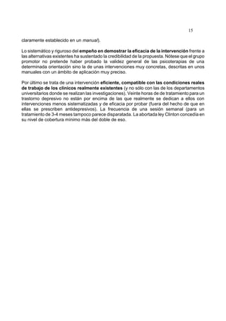 15
claramente establecido en un manual).
Lo sistemático y riguroso del empeño en demostrar la eficacia de la intervención frente a
las alternativas existentes ha sustentado la credibilidad de la propuesta. Nótese que el grupo
promotor no pretende haber probado la validez general de las psicoterapias de una
determinada orientación sino la de unas intervenciones muy concretas, descritas en unos
manuales con un ámbito de aplicación muy preciso.
Por último se trata de una intervención eficiente, compatible con las condiciones reales
de trabajo de los clínicos realmente existentes (y no sólo con las de los departamentos
universitarios donde se realizan las investigaciones). Veinte horas de de tratamiento para un
trastorno depresivo no están por encima de las que realmente se dedican a ellos con
intervenciones menos sistematizadas y de eficacia por probar (fuera del hecho de que en
ellas se prescriben antidepresivos). La frecuencia de una sesión semanal (para un
tratamiento de 3-4 meses tampoco parece disparatada. La abortada ley Clinton concedía en
su nivel de cobertura mínimo más del doble de eso.
 