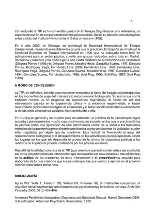 16
Con todo ello la TIP se ha convertido (junto con la Terapia Cognitiva) en una referencia, un
especie de patrón de oro para tratamientos psicosociales. De allí su elección para el proyecto
antes citado del Instituto Nacional de la Salud americano (108).
En el año 2000, en Chicago, se constituyó la Sociedad Internacional de Terapia
Interpersonal, reuniendo a los diferentes grupos que la practican. En España se constituyó la
Sociedad Española de Terapia Interpersonal en 1996, que ha trabajado sobre todo en
aplicaciones para el sector público, cuenta con grupos radicados sobre todo en Madrid,
Barcelona y Valencia y ha dado lugar a una cierta cantidad de publicaciones en castellano
(Diéguez Porres 1999a y b; Diéguez Porres, Morales Hevia, González Suárez, 1997; Diéguez
Porres, Rodríguez Vega, Fernández Liria, 2000; Fernández Liria, 1999; Fernández Liria,
Rodríguez Vega, Diéguez Porres, González Suárez, Morales Hevia, 1997; González Suárez,
1994; González Suarez, Fernández Liria, 1996; Solé Puig, 1995; Solé Puig 1997; Solé Puig
1998)
A MODO DE CONCLUSIÓN
La TIP, en definitiva, servido para mantener encendida la llama del trabajo psicoterapéutico
en los momentos de auge del más estricto reduccionismo biologicista. Su entronque con la
tradición médica, la no exigencia de asunciones dogmáticas, el hecho de ser una
intervención basada en la experiencia clínica y la evidencia experimental, el haber
desarrollado procedimientos ágiles de enseñanza y el haber sabido contrastar su eficacia con
la de las otras alternativas posibles, han contribuido a ello.
En Europa en general y en nuestro país en particular, la práctica de la psicoterapia sigue
anclada a planteamientos mucho mas doctrinarios, de escuela, en los que la practica clínica
se plantea como una aplicación de una determinada teoría de la salud o los trastornos
mentales de la que deriva generalmente una técnica cuyas condiciones de aplicación suelen
estar reguladas por algún tipo de academia. Esta actitud ha favorecido el auge del
reduccionismo biologicista y el desplazamiento de las actividades psicoterapéuticas desde
los lugares en los que ser desarrolla el grueso de la clínica (la psiquiatría pública) a los
reductos de la práctica privada controlada por las propias escuelas.
Mas allá de la utilidad concreta de la TIP (que creemos que está condenada a ser sustituida
por otros procedimientos de intervención que demuestren ser mas eficaces o mas eficientes)
es la actitud de los creadores de extra intervención y el procedimiento seguido para
elaborarla de lo que creemos que los psicoterapeutas que vamos a ejercer en el próximo
milenio deberíamos tomar nota.
BIBLIOGRAFÍA
Agras WS, Wals T, Fairburn CG, Wilson GT, Kraemer HC. A multicentre comparison of
cognitive-behavioral therapy and interpersonal psychotherapy for bulimia nervosa. Arch Gen
Psyciatry 2000; 57(5):459-466
American Psychiatric Association. Diagnostic and Statistical Manual , Mental Disorders (DSM-
I) Washington: American Psychiatric Association, 1952
 