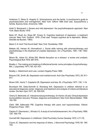 17
Anderson C, Reiss D, Hogarty G. Schizophrenia and the family. A practicioner's guide to
psychoeducation and management. New York: Gilford 1986 (trad cast. Esquizofrenia y
familia. Buenos Aires: Amorrortu 1988.
Arieti S, Bempoard J. Severe and mild depression: the psychotherapeutic approach. New
York: Basic Books 1978.
Beck AT, Rush AJ, Shaw BF, Emery G. Cognitive treatment of depresion: a treatment
manual. New York: Guilford. 1979. (Trad cast: Terapia cognitiva de la depresión. Bilbao:
Desclée de Bouwer, 1983)
Beers C A mind That found itself. New York: Doubleday 1908.
Bellack AS, Hersen M, Himmelhoch J. Social skills training with pharmacotherapy and
psychotherapy in the treatment of unipolar depression. Am J Psychiatry. 1981; 138: 1562-
1567.
Bloom BL, Asher SJ, White SW. Marital disruption as a stressor: a review and analysis.
Psychological Bull 1978; 867-879.
Bowlby J. The making and breaking of affectional bonds: some principles of psychotherapy.
Brit. J. psychiatry 1977;130: 421-431.
Bowlby J. Attachment and Loss. London.Hogarty Press.1969.
Briscoe CW, Smith JB. Depression and marital turnoil. Arch Gen Psychiatry 1973; 28: 811-
817.
Brown GW, Harris T, Copeland JR. Depression and loss. Br J Psychiatry 1977; 130: 1-18.
Brumbach RA, Dietz-Schmith S, Weinberg WA. Depression in children referred to an
educational diagnosis center; diagnosis and treatment and analysis of criteria and literature
review. Dis Nerv Syst 1977; 38: 529-535.
Cherry S, Markowitz JC. Interpersonal psychotherapy. En Kantor JS (ed): Clinical depression
during addition recovery: Process, diagnosis and treatment. New York: Marcel Dekker. 1996:
165-185
Clark, DM, Salkovskis PM. Cognitive therapy with panic and hypocondriasis. Oxford:
Pergamon Press. 1991.
Clayton P, Desmarais L, Winokur G. A study of normal bereavement. Am J Psychiatry 1968;
125: 168-178.
Connell HM. Depression in childhood. Child Psuchiatry Human Develop 1972; 4:71-78.
Coyne JC. Depression and the response of others. J Abnormal Psychology 1976; 85: 186-
193.
 