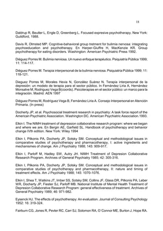 18
Daldrup R, Beutler L, Engle D, Greenberg L. Focused expresive psychotherapy. New York:
Guildford, 1988.
Davis R, Olmsted MP. Cognitive-bahavioral group tretment for bulimia nervosa: integrating
psychoeducation and psychotherapy. En Harper-Giuffre H, MacKenzie KR. Group
psychotherapy for eating disorders. Washington: American Psychiatric Press 1992.
Diéguez Porres M. Bulimia nerviosa. Un nuevo enfoque terapéutico. Psiquiatría Pública 1999;
11: 114-117.
Diéguez Porres M. Terapia interpersonal de la bulimia nerviosa. Psiquiatría Pública 1999; 11:
118-121.
Dieguez Porres M, Morales Hevia N, González Suárez N. Terapia interpersonal de la
depresión: un modelo de terapia para el sector público. In Fernández Liria A, Hernández
Monsalve M, Rodriguez Vega B(coords). Psicoterapias en el sector público: un marco para la
integración. Madrid: AEN 1997
Diéguez Porres M, Rodríguez Vega B, Fernández Liria A. Consejo Interpersonal en Atención
Primaria. (In press)
Docherty JP, et al. Psychosocial treatment research in psychiatry: A task force report of the
American Psychiatric Association. Washington DC. American Psychiatric Association.1993.
Elkin I. The NIMH treatment of depression collaborative research program: where we began
and where we are. En Bergin AE, Garfield SL. Handbook of psychotherapy and behavior
change IVth edition. New York: Wiley 1994
Elkin I, Pilkonis PA, Docherty JP, Sotsky SM. Conceptual and methodological issues in
comparative studies of psychotherapy and pharmacotherapy, I: active ingredients and
mechanismes of change. Am J Psychiatry 1988; 145: 909-917.
Elkin I, Parloff M, Hadley SW, Autry JH. NIMH Treatment of Depresion Collaborative
Research Program. Archives of General Psychiatry 1985; 42: 305-316.
Elkin I, Pilkonis PA, Docherty JP, Sotsky SM. Conceptual and methodological issues in
comparative studies of psychotherapy and pharmacotherapy, II: nature and timing of
treatment effects. Am J Psychiatry 1988; 145: 1070-1076.
Elkin I, Shea T, Watkins JT, Imber SS, Sotsky SM, Collins JF, Glass DR, Pilkonis PA, Leber
WR, Docherty JP, Fiester SJ, Parloff MB. National Institute of Mental Health Treatment of
Depresion Collaborative Research Program: general effectiveness of treatment. Archives of
General Psychiatry 1989; 46: 971-982.
Eysenck HJ. The effects of psychotherapy: An evaluation. Journal of Consulting Psychology
1952: 16: 319-324.
Fairburn CG, Jones R, Pevler RC, Carr SJ, Solomon RA, O´Connor ME, Burton J, Hope RA.
 