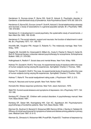 21
Henderson S, Duncan-Jones P, Byrne DG, Scott R, Adcock S. Psychiatric disorder in
Camberra: a standardized study of prevalence. Acta Psychiatrica Scand 1979; 60: 355-374.
Henderson S, Byrne DG, Duncan-Jones P, Scott R, Adcock S. Social relathionships adversity
and neurosis: a study of associations in a general populatio sample. Br J Psychiatry 1980;
136: 574-583.
Henderson S. A development in social psychiatry; the systemathic study of social bonds. J
Nerv Ment Dis 1980; 168: 63-69.
Henderson S. The social network, support and neurosis: the function of attachment in adult
life. Br J Psychiatry 1977; 131: 185-191.
Hinchlife MK, Vaughan PW, Hooper D, Roberts FJ. The melancoly marriage. New York:
Wiley, 1978
Hogarty GE, Kornblith SJ, Greenwald D, DiBarri AL, Cooly S, Flesher S, Reiss D, Carter M,
Rich R. Personal therapy: a disorder relevant psychotherapy for scizophrenia. Schizophrenia
Bulletin 1995; 21: 379-393.
Hollingshead A, Redlich F. Social class and mental illness. New York: Wiley 1958.
Holmes TH, Goodel H, Wolf S. The nose. An experimental study of reactions within the nose
of human subjects during varying life experiences. Springfield: Charles C Thomas, 1950.
Holmes TH, Goodel H, Wolf S. The nose. An experimental study of reactions within the nose
of human subjects during varying life experiences. Springfield: Charles C Thomas, 1950.
Holmes T, Rahe R. The social readjustment rating scale. J Psychosom 1967; 2: 213.
Horney K. Neurosis and human growth. New York: Norton 1950.
Horowitz MJ: Stress response syndromes. New York: Jason Aaronson, 1976.
Ilfeld FW. Current social stressors and symptoms of depression. Am J Psychiatry 1977; 134:
161-166.
Kenberg PF, Chazan SE. Children with conduct disorders: A psychotherapy manual. New
York: Basic Books 1991.
Kenberg OF, Selzer MA, Koenigsberg HW, Carr AC, Appelbaum AH. Psychodymamic
psychotherapy of borderline patients. New York; Basic Books 1989.
Klerman GL, Budman S, Berwick D, Weissman MM, Damico-White J, Demby A, Feldstein M.
Efficacy of a brief psychosocial for symptoms of stress and distress among patients in primary
care. Medical Care 1987; 8: 6-15.
Klerman GL, Dimascio A, Weissman MM, Prusoff BA, Paykel ES. Treatmen of depresion by
 