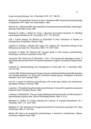22
drugs and psychotherapy. Am J Psychiatry 1974; 131: 186-191.
Klerman GL, Rousanville B, Chevron E, Neu C, Weissman MM. Interpersonal psychotherapy
of depression (IPT). New York. Basic Books. 1984.
Klerman GL, Weissman MM. New aplications of interpersonal psychotherapy. Washington:
American Psychiatric Press.1993.
Kreitman N, Collins J, Nelson B, Troop J. Neurosis and marital interaction: IV. Manifest
psychological interactions. Br J Psychiatry 1971; 119: 243-252.
Leff J. Family therapy. En Barrows N, Rubinstein H (eds.) Handbook of Studies on
schizophrenia. Amsterdam: Elsevier 1986.
Leighton D, Harding J, Macklin DB, Huges CC, Leighton AH. Psychiatric findings of the
Stirling County study. Am J Psychiatry 1963; 119: 1021-1026.
Levenson H, Butler SF, Beitman BD. Concise guide to brief dinamic psychotherapy.
Washington: American Psychiatric Press 1997
Lewinsohn PM, Antonuccio D, Steinmetz J, Teri L. The coping with depression course: A
psychoeducational intervention for unipolar depression. Eugene: University of Oregon Press.
1982.
Lindeman E. Symptomatology and management of acute grief. Am. J. psychiatry.1944;
101:141-148.
Lineham MM. Dialectical behavior therapy in groups: treating borderline personality disorders
and suicidal behaviour. En Brody (ed.) Women's therapy groups: Paradigms of feminist
treatment. New York: Springer 1987
Lord JP. A guide to individual psychotherapy with school age children and adolescents.
Springfield: Charles C Thomas 1985.
Luborsky L. Principles of psychoanalytic psychotherapy: A manual for supportive-expressive
treatment. New York.Basic Books. 1984.
Luborsky L, DeRubies RJ. The use of psychotherapy treatment manuals: A small revolution in
psychotherapy research stile. Clinical Psychology Review 1984; 4: 5-14.
Maddison D, Walker W. Factors affecting the outcome of conjugal bereavement. Br J
Psychiatry 1967; 113: 1057-1067.
Maddison D. The relevance of conjugal bereavement for preventive psychiatry. Br J Med
Psychology 1968; 41: 223-233.
Mahrer AR. How to do experientisl psychotherapy: A manual for practiotioners. Ottawa:
University of Ottawa Press 1989.
 