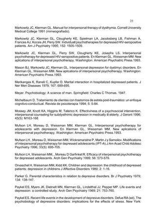 23
Markowitz JC, Klerman GL. Manual for interpersonal therapy of dysthymia. Cornell University
Medical College 1991 (mimeografiado).
Markowitz JC, Klerman GL, Clougherty KE, Spielman LA, Jacobsberg LB, Fishman A,
Frances AJ, Kocsis JH, Perry SW. Individuall psychotherapies for depressed HIV-seropositive
patients. Am J Psychiatry 1995; 152: 1505-1509.
Markowitz JC, Klerman GL, Perry SW, Clougherty KE, Josephs LS. Interpersonal
psychotherapy for depressed HIV-seropositive patients. En Klerman GL, Weissman MM. New
aplications of interpersonal psychotherapy. Washington: American Psychiatric Press.1993.
Mason BJ, Markowitz JC, Klerman GL. Interpersonal depression for dystimyc disorders. En
Klerman GL, Weissman MM. New aplications of interpersonal psychotherapy. Washington:
American Psychiatric Press.1993.
Merikangas K, Raneli C, Kupfer D. Marital interaction in hospitalized depressed patients. J
Ner Men Diseases 1979; 167: 689-695.
Meyer. Psychobiology: A science of man. Springfield: Charles C Thomas. 1947.
Michelbaum D. Tratamiento de clientes con trastornos de estrés post-traumático: un enfoque
cognitivo-conductual. Revista de psicoterapia 1994; 5: 5-84.
Mossey JM, Knott KA, Higgins M, Talerico K. Effectiviness of a psychosocial intervention,
interpersonal counseling for subdysthimic depression in medically ill elderly. J Geront 1996;
45(5): M163-168
Mufson LH, Moreau D, Weissman MM, Klerman GL. Interpersonal psychotherapy for
adolescents with depression. En Klerman GL, Weissman MM. New aplications of
interpersonal psychotherapy. Washington: American Psychiatric Press.1993.
Mufson LH, ,Moreau D, Weissman MM, Wickramaratne P, Martin J y Samoilov. Modifications
of interpersonal psychotherapy for depressed adolescents (IPT-A).J Am Acad Child Adolesc
Psychiatry 1996; 33(5): 695-705.
Mufson LH, Weissman MM, , Moreau D Garfinkel R. Efficacy of interpersonal psychotherapy
for depressed adolescents. Arch Gen Psychiatry 1999; 56: 573-579.
Orvaschel H, Weissman MM, Kidd KK. Children and depression: the childhood of depressed
patients; depression in childrens J Affective Disorders 1980; 2: 1-16.
Parker G. Parental characteristics in relation to depresive disorders. Br J Psychiatry 1979;
134: 138-147.
Paykel ES, Myers JK, Dietnelt MN, Klerman GL, Lindelthal JJ, Pepper MP. Life events and
depression: a controlled study. Arch Gen Psychiatry 1969; 21: 753-760.
Paykel ES. Recent life events in the development of depresive disorders. Defue RA (ed). The
psychobiology of depressive disorders: implications for the effects of stress. New York:
 