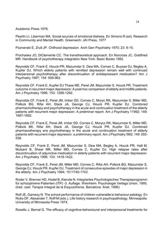 24
Academic Press 1978.
Pearlin LI, Liberman MA. Social sources of emotional distress. En Simons R (ed). Research
in Community and Mental Health. Greenwich: JAI Press, 1977
Poznanski E, Zrull JP. Chilhood depression. Arch Gen Psychiatry 1970; 23: 8-15.
Prochaska JO, DiClemente CC. The transtheoretical approach. En Norcross JC, Goldfried
MR. Handbook of psychotherapy integration New York: Basic Books 1992.
Reynolds CF, Frank E, Houck PR, Mazumdar S, Dew MA, Cornes C, Buysse DJ, Begley A,
Kupfer DJ. Which elderly patients with remitted depression remain well with continued
interpersonal psychotherapy after discontinuation of antidepressant medication? Am J
Psychiatry 1997; 154: 958-962.
Reynolds CF, Frank E, Kupfer DJ Thase ME, Perel JM, Mazumdar S, Houck PR. Treatment
outcome in recurrent major depression: A post-hoc comparison of elderly and midlife patients.
Am J Psychiatry 1996; 153: 1288-1292.
Reynolds CF, Frank E, Perel JM, Imber SD, Cornes C, Moryc RK, Mazumdar S, Miller MD,
Pollock BG, Rifai AH, Stack JA, George CJ, Houck PR, Kupfer DJ. Combined
pharmachotherapy and psychotherapy in the acute and continuation treatment of the elderly
patients with recurrent mejor depression: A preliminar report. Am J Psychiatry 11992; 149:
1687-1692.
Reynolds CF, Frank E, Perel JM, Imber SD, Cornes C, Morycz RK, Mazumdar S, Miller MD.
Pollock BK, Rifai AH, Stack JA, George CJ, Houck PR, Kupfer DJ. Combined
pharmacotherapy ans psychotherapy in the acute and continuation treatment of elderly
patients with recurrent major depresion: a preliminary report. Am J Psychiatry !992; 149: 555-
558.
Reynolds CF, Frank E, Perel JM, Mazumdar S, Dew MA, Begley A, Houck PR, Hall M,
Mulsant B, Shear MK, Miller MD, Cornes C, Kupfer DJ. High relapse rates after
discontinuation of adjunctive medication in elderly patients with recurrent major depression.
Am J Psychiatry 1996; 153: 1418-1422.
Reynolds CF, Frank E, Perel JM, Miller MD, Cornes C, Rifai AH, Pollock BG, Mazumdar S,
George CJ, Houck PR, Kupfer DJ. Treatment of consecutive episodes of major depression in
the elderly. Am J Psychiatry 1994; 1511740-1743.
Roder V, Brenner HD, Hodel B, Kienzle N, Integriertes Psychologisches Therapieprogramm
für schizophrene Patienten (ITP) -3. Auflage. Weinheim: Psychologie Verlags Union, 1995.
(trad. cast: Terapia Integral de la Esquizofrenia. Barcelona: Ariel, 1996)
Rolf JE, Gamezy N. The school performance of children vulnerable to behaviour patology. En
Ricks DF, Alexander T, Roff M (eds.). Life history research in psychopathology. Minneapolis:
University of Minnesota Press 1974.
Rosello J, Bernal G. The efficacy of cognitive-behavioural and interpersonal treatments for
 