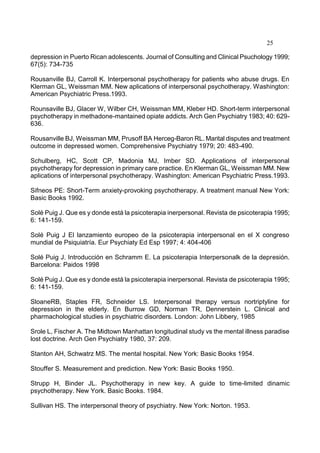 25
depression in Puerto Rican adolescents. Journal of Consulting and Clinical Psuchology 1999;
67(5): 734-735
Rousanville BJ, Carroll K. Interpersonal psychotherapy for patients who abuse drugs. En
Klerman GL, Weissman MM. New aplications of interpersonal psychotherapy. Washington:
American Psychiatric Press.1993.
Rounsaville BJ, Glacer W, Wilber CH, Weissman MM, Kleber HD. Short-term interpersonal
psychotherapy in methadone-mantained opiate addicts. Arch Gen Psychiatry 1983; 40: 629-
636.
Rousanville BJ, Weissman MM, Prusoff BA Herceg-Baron RL. Marital disputes and treatment
outcome in depressed women. Comprehensive Psychiatry 1979; 20: 483-490.
Schulberg, HC, Scott CP, Madonia MJ, Imber SD. Applications of interpersonal
psychotherapy for depression in primary care practice. En Klerman GL, Weissman MM. New
aplications of interpersonal psychotherapy. Washington: American Psychiatric Press.1993.
Sifneos PE: Short-Term anxiety-provoking psychotherapy. A treatment manual New York:
Basic Books 1992.
Solé Puig J. Que es y donde está la psicoterapia inerpersonal. Revista de psicoterapia 1995;
6: 141-159.
Solé Puig J El lanzamiento europeo de la psicoterapia interpersonal en el X congreso
mundial de Psiquiatría. Eur Psychiaty Ed Esp 1997; 4: 404-406
Solé Puig J. Introducción en Schramm E. La psicoterapia Interpersonalk de la depresión.
Barcelona: Paidos 1998
Solé Puig J. Que es y donde está la psicoterapia inerpersonal. Revista de psicoterapia 1995;
6: 141-159.
SloaneRB, Staples FR, Schneider LS. Interpersonal therapy versus nortriptyline for
depression in the elderly. En Burrow GD, Norman TR, Dennerstein L. Clinical and
pharmachological studies in psychiatric disorders. London: John Libbery, 1985
Srole L, Fischer A. The Midtown Manhattan longitudinal study vs the mental illness paradise
lost doctrine. Arch Gen Psychiatry 1980, 37: 209.
Stanton AH, Schwatrz MS. The mental hospital. New York: Basic Books 1954.
Stouffer S. Measurement and prediction. New York: Basic Books 1950.
Strupp H, Binder JL. Psychotherapy in new key. A guide to time-limited dinamic
psychotherapy. New York. Basic Books. 1984.
Sullivan HS. The interpersonal theory of psychiatry. New York: Norton. 1953.
 