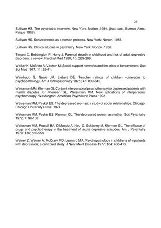 26
Sullivan HS. The psychiatric interview. New York: Norton .1954. (trad. cast. Buenos Aires:
Psique 1989)
Sullivan HS. Schizophrenia as a human process. New York: Norton. 1955.
Sullivan HS. Clinical studies in psychiatry. New York: Norton .1956.
Tenant C, Bebbington P, Hurry J. Parental deadh in childhood and risk of adult depresive
disorders: a review. Psychol Med 1980; 10: 289-299.
Walker K, McBride A, Vachon M. Social support networks and the crisis of bereavement. Soc
Sci Med 1977; 11: 35-41.
Weintraub S, Neale JM, Liebert DE. Teacher ratings of children vulnerable to
psychopathology. Am J Orthopsychiatry 1975; 45: 839-845.
Weissman MM, Klerman GL Conjoint interpersonal psychotherapy for depressed patients with
marital disputes. En Klerman GL, Weissman MM. New aplications of interpersonal
psychotherapy. Washington: American Psychiatric Press.1993.
Weissman MM, Paykel ES. The depressed woman: a study of social relationships. Chicago:
Chicago University Press, 1974
Weissman MM, Paykel ES, Klerman GL. The depressed woman as mother. Soc Psychiatry
1972; 7: 98-108.
Weissman MM, Prusoff BA, DiMascio A, Neu C, Goklaney M, Klerman GL. The efficace of
drugs and psychotherapy in the treatment of acute depresive episodes. Am J Psychiatry
1979: 136: 555-558.
Welner Z, Welner A, McCrary MD, Leonard MA. Psychopathology in childrens of inpatients
with depression; a controled study. J Nerv Ment Disease 1977; 164: 408-413.
 