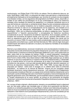 3
revolucionaria, con Philipe Pinel (1732-1819) a la cabeza. Pero la referencia clave es, sin
duda, Adolf Meyer (1866-1950), un psiquiatra de origen suizo-germánico y originariamente
principalmente interesado en la neuropatología, que, al entrar en contacto una vez emigrado
a los Estados Unidos, con los seguidores del pragmatismo de William James, desarrolló un
modelo al que calificó de psicobiológico en el que contemplaba la salud y los trastornos
mentales como resultado de intentos de adaptación a un ambiente cambiante (que en el
caso del hombre es, sobre todo un ambiente social). Meyer ha sido considerado justamente
como uno de los padres fundadores de la moderna psiquiatría americana y tuvo una
influencia inmensa no sólo en la conceptualización de los trastornos, sino también en la
configuración de las alternativas asistenciales. Así, el DSM-I (American Psychiatric
Association, 1952), por su influencia ambientalista, se refiere a categorías como “reacción
esquizofrénica” o “reacción psiconeurótica” y conceptualiza los trastornos neuróticos
considerando el uso de “mecanismos de defensa” específicos. Se le considera, también, el
fundador del movimiento de higiene mental, junto con el ex- paciente Clifford Beers, que
narró su experiencia como tal en un libro de gran difusión, titulado Una mente que se
encontró a sí misma (1908). En esta medida, pude considerársele inspirador del movimiento
de psiquiatría comunitaria que, a partir del Acta Kennedy de 1963, será el origen de la gran
transformación del sistema de atención a la salud y los trastornos mentales en los Estados
unidos de América.
Klerman y sus colaboradores, reconocen inicialmente como el antecedente inmediato de su
propuesta a la escuela americana de psiquiatría interpersonal, que cobró vigor, sobre todo en
los años treinta y cuarenta en el área de Washington-Baltimore y que, como queda dicho se
basó, sobre todo en los trabajos de Sullivan (1956), e incluyó psiquiatras, inicialmente
psicodinámicos, de la importancia de Frieda Fromm Reichman (1960), Karen Horney (1950),
Erich Fromm o Arieti (1978). Harry Stack Sullivan (1892-1949), llegó a plantear que, en última
instancia, lo que era un psiquiatra es un experto en relaciones interpersonales y, a desarrollar
todo un arsenal teórico en el que los aconteceres de la salud y los trastornos mentales
(incluidos los más graves, a los que esta escuela dedicó particular atención) aparecen en
términos de relaciones interpersonales (1953, 1954, 1955, 1956). Aunque algo del clima
propuesto por Sullivan –sobre todo el recogido en su célebre texto sobre la entrevista
psiquiátrica - se trasluce en el manual de Klerman, ninguno de sus conceptos claves
(ansiedad, dinamismo, campo interpersonal, teoremas...) son utilizados en él. El alejamiento
de la propuesta iniciada por Klerman y su equipo de la corriente histórica interpersonal, se ha
acentuado cuando el liderazgo del nuevo movimiento ha pasado a manos de terapeutas de la
siguiente generación como John Markowitz, que ha mostrado incluso su desacuerdo con que
la Terapia interpersonal en el nuevo sentido, se incluya en los prontuarios de terapias
“dinámicas” como la Guía Concisa de la Asociación Psiquiátrica Americana (Levenson, Butler
y Beitman, 1997)
1
.
Así, aunque el texto originario, efectivamente, transpira una sensibilidad hacia lo relacional
que, por otra parte, parece casi inevitable para un clínico de la generación de Klerman,
crecido en un ambiente psiquiátrico en el que Meyer y Sullivan eran referentes principales, el
modo en el que se presenta hoy la terapia interpersonal de cualquier trastorno, no es como
aplicación a ese trastorno de la psicoterapia interpersonal tal y como fue concebida por los
1 Paradójicamente, tratándose como se trata de una tradición muy americana, es el grupo español el que más se ha
preocupado por mantener el lazo con la escuela interpersonal clásica y el que ha tomado la precaución de dar cabida a
desarrollos de ésta en los estatutos de la asociación articulada para difundir y estudiar la terapia interpersonal en nuestro
país.
 