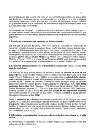 4
psicoterapeutas de esa escuela sino como un procedimiento específicamente ideado para
ese trastorno y legitimado no por su coherencia con una teoría, sino por la eficacia
demostrada en ensayos clínicos. Por eso, más que a sus raíces históricas, los proponentes
les gusta centrase en lo que consideran los fundamentos empíricos de la propuesta, a los
que nos referiremos brevemente.
La intervención se construyó - y en ello se sustenta la proclamación de su carácter empírico -
en base a cierto número de evidencias procedentes de seis campos de investigación que
ponen de manifiesto la importancia de los acontecimientos interpersonales en los trastornos
depresivos.
1. Relaciones interpersonales y estados de ánimo normales
Los trabajos ya clásicos de Bowly (1967-1977) sobre la necesidad de vinculación en
humanos y primates destacan la capacidad de sus indefensos recién nacidos de desarrollar -
en ausencia de los necesarios lazos afectivos - cuadros que recuerdan los depresivos. Esta
capacidad se mantiene durante la edad adulta y, en los humanos puede aparecer no sólo
ante la pérdida de estos vínculos, sino ante su representación o anticipación. Los trabajos de
Lindeman (1944), Clayton (1968), Maddison y Walker (1967), Maddison (1968), Walker,
McBride y Vachon (1977) o la propia Mirna Weissman (1979) sobre duelo ilustran estos
procesos afectivos consecuentes a acontecimientos en la esfera interpersonal.
2. Relaciones interpersonales como antecedente de la depresión clínica: el papel de la
experiencia infantil.
Los autores de este manual revisan la evidencia sobre la perdida de uno de los
progenitores a determinadas edades en el desarrollo de cuadros depresivos en la edad
adulta (Tenant, Bebbington y Hurry, 1980) o lo conocido sobre la calidad de la relación
paternofilial en la infancia (Parker, 1979) y el riesgo de desarrollo de cuadros depresivos en
la edad adulta. También se consideró la evidencia sobre el mayor riesgo de padecer
problemas de salud mental en general y cuadros depresivos en particular de los hijos de los
pacientes deprimidos (Rolf y Gamezy, 1974; Weintraub, Neale y Liebert 1975; Gamer,
Gallant, Grunebaum y Cohler 1977; Welner, Welner, McCrary y Leonard, 1977; Weissman,
Paykel y Klerman, 1972) o la mayor frecuencia con que los adultos deprimidos informan
(retrospectivamente) de depresión en sus padres, rechazo abandono o abuso parental
(Orvaschel, Weissman y Kidd 1980).
Sobre la depresión en la infancia los autores se hacen eco de los trabajos de Connell
(Conell, 1972) en los que se distingue un grupo de niños en los que sería fácil identificar un
precipitante y otro, sin precipitante identificable en el que existiría historia familiar. Revisan
también la evidencia sobre la mayor frecuencia de conflicto familiar, rechazo parental y
psicopatología (no sólo depresiva) en los padres (Brumbach, Dietz-Schmith y Weinberg,
1977; Poznanski y Zrull, 1970).
3. Dificultades interpersonales como antecedente de la depresión clínica en la vida
adulta.
En el momento de redactarse el manual, existían trabajos que relacionaban estos dos
extremos en 4 áreas diferentes.
 