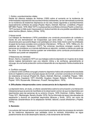 5
1. Estrés y acontecimientos vitales
Desde los clásicos trabajos de Holmes (1950) sobre el aumento en la incidencia de
enfermedades respiratorias tras acontecimientos estresantes, se han demostrado aumentos
en la incidencia de trastornos depresivos en los seis meses siguientes a acontecimientos
especialmente conflictos de pareja (Paykel, Myers, Dietnelt, Klerman, Lindelthal y Pepper
MP1969; Paykel, 1978; Ilfeld 1977) o subsecuentes a conflictos crónicos (Pearlin y Liberman,
1977) aunque no falte quien haya puesto en duda el sentido de una posible causalidad entre
estos hechos (Bloom, Asher y White, 1978).
2 Apoyo social
Los trabajos de Henderson (1974) postulaban una conducta provocadora de cuidados a
través de una demostración de incapacidad, que sería eficaz - y normal - en ciertas
situaciones pero que podría llegar a ser patológica en otras. Este mismo autor ha enfatizado
el papel de los lazos sociales como protector (Henderson, 1978a y b, 1979, 1980a y b). En
palabras del propio Henderson (1977) "los síntomas neuróticos emergen cuando las
personas se consideran a si mismas deficitarias en atención, cuidado e interés por parte de
los otros. Y los síntomas mismos pueden ser entendidos como conducta provocadora de
cuidados que puede ser adaptativa".
3 Relaciones de intimidad.
Brown, Harris y Copeland (1977) en sus trabajos sobre la depresión en mujeres de la clase
obrera inglesa demostraron que una relación íntima y de confianza, generalmente el
cónyuge, es una fuerte protección contra el desarrollo de una depresión frente al estrés de la
vida.
4. Conflicto conyugal
La relación entre conflicto conyugal y trastorno depresivo había sido ampliamente estudiada
tanto en Inglaterra como por el propio equipo de Cornell, y era bien conocida en el momento
de redactarse el manual (Paykel ES, Myers, Dietnelt, Klerman, Lindelthal, Pepper, 1969;
Brown, Harris, Copeland, 1977; Hinchlife, Vaughan, Hooper, Roberts, 1978; Weissman y
Paykel. 1974; Rousanville, Weissman, Prusoff, Herceg-Baron, 1979).
4. Dificultades interpersonales como consecuencia de la depresión clínica.
La depresión tiene, sin duda, un efecto característico sobre la comunicación y la interacción
interpersonal que se pone de manifiesto en la observación común de que los deprimidos son
deprimentes para las personas de su entorno (Coyne, 1976; Kreitman, Collins, Nelson y
Troop 1971¸ Merikangas, Raneli y Kupfer 1979). Se ha informado de tasas más elevadas de
separación y divorcio en pacientes deprimidos (Briscoe y Smith, 1973), así como de
problemas característicos en la adaptación familiar, laboral y social (Weissman y Paykel,
1974)).
5. Remisión
Los autores del manual revisaron el conocimiento existente sobre los procesos de remisión
de los trastornos depresivos que señalaba cómo la remisión sintomática se sigue
posteriormente de la del desempeño laboral y más lentamente del familiar.
 