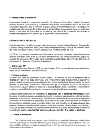 6
6. Personalidad y depresión
Los autores destacan como en el momento de elaborar el manual (y hasta la fecha) no
existen estudios prospectivos y la supuesta evidencia sobre predisposición se basa en
estudios de pacientes tras la remisión lo que se presta a importantes sesgos. Tal vez por ello
en la terapia interpersonal de la depresión la personalidad se considera como un factor que
puede condicionar la aplicación de la técnica, ser causa de problemas recurrentes o
condicionar el pronóstico, pero no es el objetivo de la intervención.
ESTRATEGIAS Y TÉCNICAS
En este apartado nos referiremos en todo momento al manual básico (Klerman, Rousanville,
Chevron, Neu y Weissman, 1984) para trastorno depresivo mayor, ya que, en realidad, todas
las otras aplicaciones son, en rigor, resultado de modificaciones de éste.
La TIP es una terapia diseñada específicamente para tratar pacientes depresivos con un
formato breve (en torno a las 20 sesiones semanales de una hora de duración). Según los
autores del manual la intervención tiene sus notas características a tres niveles diferentes 1)
estrategias, 2) técnicas y 3) actitud terapéutica.
1. Estrategias TIP
En realidad lo específico de la TIP es su estrategia. Esta supone la consideración de tres
fases inicial, intermedias y de terminación
1.1. Fases iniciales
Durante esta fase se acometen cuatro tareas. La primera se intitula ocuparse de la
depresión y se lleva a cabo a través de una revisión minuciosa de los síntomas depresivos
que se realiza conjuntamente con el paciente y como resultado de la cual puede darse un
nombre al síndrome. Sobre esta base se instruye al paciente sobre la depresión y
tratamiento, se puede otorgar al paciente el rol de enfermo
2
. Este es también el momento de
evaluar la necesidad de medicación (cuyo uso conjunto está recomendado).
La segunda tarea consiste en relacionar la depresión con el contexto interpersonal para
lo que se procede a revisar exahustivamente con el paciente sus relaciones interpersonales
presentes y pasadas (por este orden) y relacionarlas con los síntomas depresivos según una
sistemática minuciosamente explicitada en el manual. En base a la información recabada en
la ejecución de estas tareas se procede a determinar sobre cual de las áreas problema a las
que nos referiremos en el apartado correspondiente a las fases intermedias se va a trabajar y
a fijar, de acuerdo con esto, los objetivos del tratamiento. La última de las tareas acometidas
en esta fase supone explicar los conceptos básicos de la TIP y hacer el contrato.
1.2. Fases intermedias
2
La explicitación de este aspecto, al que la intuición ha llevado probablemente a todo clínico
avispado que trabaje con pacientes depresivos, junto con la consideración de la depresión como una
enfermedad ha facilitado la excelente aceptación que la TIP - en contraste con otras psicoterapias - ha
tenido en el colectivo médico.
 