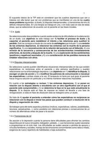 7
El supuesto básico de la TIP está en considerar que los cuadros depresivos que van a
tratarse con ella tienen que ver con problemas que se manifiestan en una de las cuatro
áreas problema siguientes: a) duelo, b) disputas interpersonales, c) transiciones de rol o d)
déficits interpersonales. En una terapia se trabaja en una, o en todo caso en dos de estas
áreas, que se seleccionan de acuerdo con el paciente en las fases iniciales.
1.2.a. duelo
Se selecciona este área problema cuando existe evidencia de dificultades en la elaboración
de un duelo. Los objetivos de este trabajo son 1) facilitar el proceso de duelo y 2)
capacitar al paciente para restablecer el interés y las relaciones para sustituir lo
perdido. Esto se consigue a través de una serie de estrategias que incluyen 1) una revisión
de los síntomas depresivos, 2) relacionar los síntomas con la muerte de la persona
significativa, 3) una reconstrucción de la relación del paciente con el fallecido, 4) una
revisión de la secuencia y consecuencias de los acontecimientos inmediatamente
anteriores, de durante y después de la muerte, 5) una exploración de los sentimientos
(positivos y negativos) asociados y 6) una consideración de las posibles maneras de
entablar relaciones con otros.
1.2.b Disputas interpersonales
Se selecciona cuando pueden identificarse situaciones interpersonales en las que existen
expectativas no recíprocas entre el paciente y otra persona significativa y pueden
relacionarse con la sintomatología depresiva. Los objetivos son 1) identificar la disputa, 2)
escoger un plan de acción y 3) o modificar los patrones de comunicación o reevaluar
las expectativas o ambas cosas a la vez. El terapeuta no tiene por qué guiar al paciente
hacia ninguna solución en particular y no intenta mantener relaciones imposibles.
En cuanto a las estrategias se revisan 1) los síntomas depresivos, 2) se ponen en
relación con la disputa abierta o encubierta con un otro significativo con el que el
paciente está comprometido y 3) se determina la fase en la que está actualmente la
disputa. Si la disputa está en fase de impasse se tratará de llevarla a una fase de
renegociación; si esta en fase de disolución esta se trabajará como un duelo.
Se trata de 4) ayudar al paciente a entender cómo las expectativas no recíprocas se
relacionan con la disputa e iniciar los pasos que pueden conducir a resolución de la
disputa y negociación de roles.
Se trabajan para ello tanto aspectos prácticos (motivos, expectativas, valores, posibilidades,
recursos, perpetuantes...), como paralelos con relaciones previas o consecuencias de un
número de alternativas antes de pasar a la acción.
1.2.c Transiciones de rol
Se asocian a la depresión cuando la persona tiene dificultades para afrontar los cambios
requeridos por el nuevo rol (padre, trabajador, jubilado...). Las transiciones suelen asociarse
a progresiones en el ciclo vital. Las dificultades se suelen asociar a pérdida de apoyos y
vínculos familiares y sociales, manejo de las emociones concomitantes como rabia o miedo,
exigencia de nuevo repertorio de habilidades o baja autoestima.
 