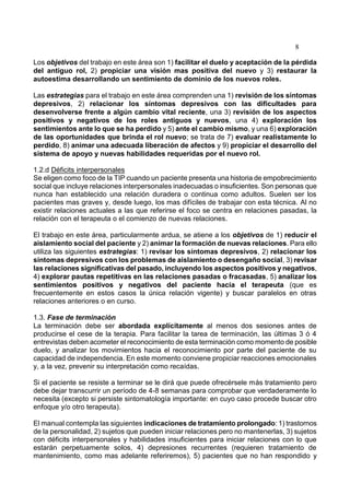 8
Los objetivos del trabajo en este área son 1) facilitar el duelo y aceptación de la pérdida
del antiguo rol, 2) propiciar una visión mas positiva del nuevo y 3) restaurar la
autoestima desarrollando un sentimiento de dominio de los nuevos roles.
Las estrategias para el trabajo en este área comprenden una 1) revisión de los síntomas
depresivos, 2) relacionar los síntomas depresivos con las dificultades para
desenvolverse frente a algún cambio vital reciente, una 3) revisión de los aspectos
positivos y negativos de los roles antiguos y nuevos, una 4) exploración los
sentimientos ante lo que se ha perdido y 5) ante el cambio mismo, y una 6) exploración
de las oportunidades que brinda el rol nuevo; se trata de 7) evaluar realistamente lo
perdido, 8) animar una adecuada liberación de afectos y 9) propiciar el desarrollo del
sistema de apoyo y nuevas habilidades requeridas por el nuevo rol.
1.2.d Déficits interpersonales
Se eligen como foco de la TIP cuando un paciente presenta una historia de empobrecimiento
social que incluye relaciones interpersonales inadecuadas o insuficientes. Son personas que
nunca han establecido una relación duradera o continua como adultos. Suelen ser los
pacientes mas graves y, desde luego, los mas difíciles de trabajar con esta técnica. Al no
existir relaciones actuales a las que referirse el foco se centra en relaciones pasadas, la
relación con el terapeuta o el comienzo de nuevas relaciones.
El trabajo en este área, particularmente ardua, se atiene a los objetivos de 1) reducir el
aislamiento social del paciente y 2) animar la formación de nuevas relaciones. Para ello
utiliza las siguientes estrategias: 1) revisar los síntomas depresivos, 2) relacionar los
síntomas depresivos con los problemas de aislamiento o desengaño social, 3) revisar
las relaciones significativas del pasado, incluyendo los aspectos positivos y negativos,
4) explorar pautas repetitivas en las relaciones pasadas o fracasadas, 5) analizar los
sentimientos positivos y negativos del paciente hacia el terapeuta (que es
frecuentemente en estos casos la única relación vigente) y buscar paralelos en otras
relaciones anteriores o en curso.
1.3. Fase de terminación
La terminación debe ser abordada explícitamente al menos dos sesiones antes de
producirse el cese de la terapia. Para facilitar la tarea de terminación, las últimas 3 ó 4
entrevistas deben acometer el reconocimiento de esta terminación como momento de posible
duelo, y analizar los movimientos hacia el reconocimiento por parte del paciente de su
capacidad de independencia. En este momento conviene propiciar reacciones emocionales
y, a la vez, prevenir su interpretación como recaídas.
Si el paciente se resiste a terminar se le dirá que puede ofrecérsele más tratamiento pero
debe dejar transcurrir un período de 4-8 semanas para comprobar que verdaderamente lo
necesita (excepto si persiste sintomatología importante: en cuyo caso procede buscar otro
enfoque y/o otro terapeuta).
El manual contempla las siguientes indicaciones de tratamiento prolongado: 1) trastornos
de la personalidad, 2) sujetos que pueden iniciar relaciones pero no mantenerlas, 3) sujetos
con déficits interpersonales y habilidades insuficientes para iniciar relaciones con lo que
estarán perpetuamente solos, 4) depresiones recurrentes (requieren tratamiento de
mantenimiento, como mas adelante referiremos), 5) pacientes que no han respondido y
 