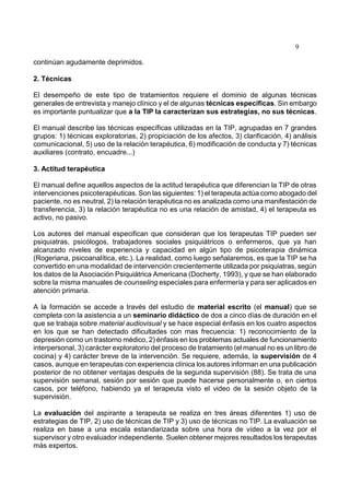 9
continúan agudamente deprimidos.
2. Técnicas
El desempeño de este tipo de tratamientos requiere el dominio de algunas técnicas
generales de entrevista y manejo clínico y el de algunas técnicas específicas. Sin embargo
es importante puntualizar que a la TIP la caracterizan sus estrategias, no sus técnicas.
El manual describe las técnicas específicas utilizadas en la TIP, agrupadas en 7 grandes
grupos: 1) técnicas exploratorias, 2) propiciación de los afectos, 3) clarificación, 4) análisis
comunicacional, 5) uso de la relación terapéutica, 6) modificación de conducta y 7) técnicas
auxiliares (contrato, encuadre...)
3. Actitud terapéutica
El manual define aquellos aspectos de la actitud terapéutica que diferencian la TIP de otras
intervenciones psicoterapéuticas. Son las siguientes: 1) el terapeuta actúa como abogado del
paciente, no es neutral, 2) la relación terapéutica no es analizada como una manifestación de
transferencia, 3) la relación terapéutica no es una relación de amistad, 4) el terapeuta es
activo, no pasivo.
Los autores del manual especifican que consideran que los terapeutas TIP pueden ser
psiquiatras, psicólogos, trabajadores sociales psiquiátricos o enfermeros, que ya han
alcanzado niveles de experiencia y capacidad en algún tipo de psicoterapia dinámica
(Rogeriana, psicoanalítica, etc.). La realidad, como luego señalaremos, es que la TIP se ha
convertido en una modalidad de intervención crecientemente utilizada por psiquiatras, según
los datos de la Asociación Psiquiátrica Americana (Docherty, 1993), y que se han elaborado
sobre la misma manuales de counseling especiales para enfermería y para ser aplicados en
atención primaria.
A la formación se accede a través del estudio de material escrito (el manual) que se
completa con la asistencia a un seminario didáctico de dos a cinco días de duración en el
que se trabaja sobre material audiovisual y se hace especial énfasis en los cuatro aspectos
en los que se han detectado dificultades con mas frecuencia: 1) reconocimiento de la
depresión como un trastorno médico, 2) énfasis en los problemas actuales de funcionamiento
interpersonal, 3) carácter exploratorio del proceso de tratamiento (el manual no es un libro de
cocina) y 4) carácter breve de la intervención. Se requiere, además, la supervisión de 4
casos, aunque en terapeutas con experiencia clínica los autores informan en una publicación
posterior de no obtener ventajas después de la segunda supervisión (88). Se trata de una
supervisión semanal, sesión por sesión que puede hacerse personalmente o, en ciertos
casos, por teléfono, habiendo ya el terapeuta visto el video de la sesión objeto de la
supervisión.
La evaluación del aspirante a terapeuta se realiza en tres áreas diferentes 1) uso de
estrategias de TIP, 2) uso de técnicas de TIP y 3) uso de técnicas no TIP. La evaluación se
realiza en base a una escala estandarizada sobre una hora de vídeo a la vez por el
supervisor y otro evaluador independiente. Suelen obtener mejores resultados los terapeutas
más expertos.
 