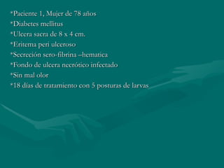 *Paciente 1, Mujer de 78 años *Diabetes mellitus *Ulcera sacra de 8 x 4 cm. *Eritema peri ulceroso *Secreción sero-fibrina –hematica *Fondo de ulcera necrótico infectado *Sin mal olor *18 días de tratamiento con 5 posturas de larvas 