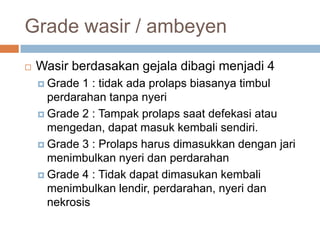 Grade wasir / ambeyenWasirberdasakangejaladibagimenjadi 4Grade 1 : tidakadaprolapsbiasanyatimbulperdarahantanpanyeriGrade 2 : Tampakprolapssaatdefekasiataumengedan, dapatmasukkembalisendiri.Grade 3 : ProlapsharusdimasukkandenganjarimenimbulkannyeridanperdarahanGrade 4 : Tidakdapatdimasukankembalimenimbulkanlendir, perdarahan, nyeridannekrosis