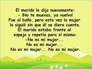 El marido le dijo nuevamente: - ¡No te muevas, ya vuelvo! Fue al baño, pero esta vez la mujer  lo siguió sin que él se diera cuenta. El marido estaba frente al  espejo y repetía para sí mismo: -No es mi mujer...  No es mi mujer...  No es mi mujer... No es mi mujer . 