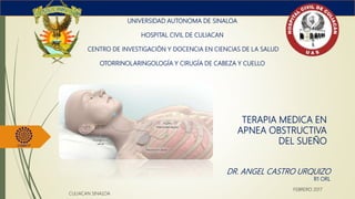 TERAPIA MEDICA EN
APNEA OBSTRUCTIVA
DEL SUEÑO
UNIVERSIDAD AUTONOMA DE SINALOA
HOSPITAL CIVIL DE CULIACAN
CENTRO DE INVESTIGACIÓN Y DOCENCIA EN CIENCIAS DE LA SALUD
OTORRINOLARINGOLOGÍA Y CIRUGÍA DE CABEZA Y CUELLO
DR. ANGEL CASTRO URQUIZO
R1 ORL
CULIACAN SINALOA
FEBRERO 2017
 
