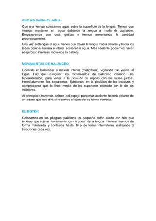 QUE NO CAIGA EL AGUA 
Con una jeringa colocamos agua sobre la superficie de la lengua. Tienes que 
intentar mantener el agua doblando la lengua a modo de cucharon. 
Empezaremos con unas gotitas e iremos aumentando la cantidad 
progresivamente. 
Una vez sostengas el agua, tienes que mover la lengua hacia delante y hacia los 
lados como si bailara e intenta sostener el agua. Más adelante podremos hacer 
el ejercicio mientras movemos la cabeza. 
MOVIMIENTOS DE BALANCEO 
Consiste en balancear el maxilar inferior (mandíbula), vigilando que vuelva al 
lugar. Hay que exagerar los movimientos de balanceo creando una 
hiperextensión, para volver a la posición de reposo con los labios juntos. 
Inmediatamente los separamos, fijándonos en la posición de los incisivos y 
comprobando que la línea media de los superiores coincide con la de los 
inferiores. 
Al principio lo haremos delante del espejo, para más adelante hacerlo delante de 
un adulto que nos dirá si hacemos el ejercicio de forma correcta. 
EL BOTÓN 
Colocamos en los pliegues palatinos un pequeño botón atado con hilo que 
tendrás que sujetar fuertemente con la punta de la lengua mientras tiramos de 
forma mantenida y contamos hasta 10 o de forma intermitente realizando 3 
tracciones cada vez. 
