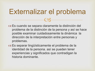 Externalizar el problema 
 
 Es cuando se separa claramente la distinción del 
problema de la distinción de la persona y así se hace 
posible examinar cuidadosamente la dinámica la 
dirección de la interpretación entre personas y 
problemas. 
 Es separar lingüísticamente el problema de la 
identidad de la persona. así se pueden tener 
experiencias y significados que contradigan la 
historia dominante. 
 