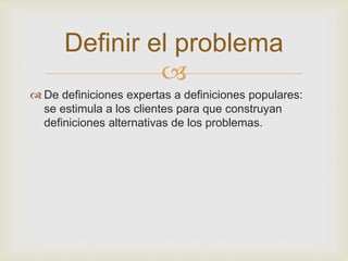 Definir el problema 
 
 De definiciones expertas a definiciones populares: 
se estimula a los clientes para que construyan 
definiciones alternativas de los problemas. 
 