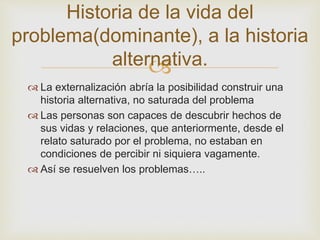 Historia de la vida del 
problema(dominante), a la historia 
alternativa. 
 
 La externalización abría la posibilidad construir una 
historia alternativa, no saturada del problema 
 Las personas son capaces de descubrir hechos de 
sus vidas y relaciones, que anteriormente, desde el 
relato saturado por el problema, no estaban en 
condiciones de percibir ni siquiera vagamente. 
 Así se resuelven los problemas….. 
 