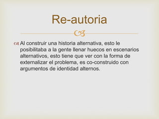 Re-autoria 
 
 Al construir una historia alternativa, esto le 
posibilitaba a la gente llenar huecos en escenarios 
alternativos, esto tiene que ver con la forma de 
externalizar el problema, es co-construido con 
argumentos de identidad alternos. 
 