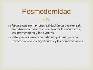Posmodernidad 
 
 Asume que no hay una realidad única o universal, 
sino diversas maneras de entender las conductas, 
las interacciones y los eventos. 
 El lenguaje sirve como vehículo primario para la 
transmisión de los significados y las comprensiones 
 