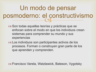 Un modo de pensar 
posmoderno: el constructivismo 
 
 Son todas aquellas teorías y prácticas que se 
enfocan sobre el modo en que los individuos crean 
sistemas para comprender su mundo y sus 
experiencias 
 Los individuos son participantes activos de los 
procesos. Forman o construyen gran parte de los 
que aprenden y comprenden. 
 Francisco Varela, Watzlawick, Bateson, Vygotsky 
 