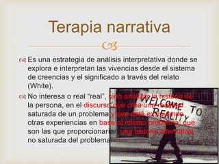 Terapia narrativa 
 
 Es una estrategia de análisis interpretativa donde se 
explora e interpretan las vivencias desde el sistema 
de creencias y el significado a través del relato 
(White). 
 No interesa o real “real”, sino analizar la historia de 
la persona, en el discurso que crea una realidad 
saturada de un problema y que está excluyendo 
otras experiencias en base al mismo problema, que 
son las que proporcionarían una historia alternativa 
no saturada del problema. 
 