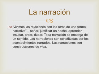 La narración 
 
 “vivimos las relaciones con los otros de una forma 
narrativa” – soñar, justificar un hecho, aprender, 
insultar, creer, dudar. Toda narración se encarga de 
un sentido. Las narraciones son constituidas por los 
acontecimientos narrados. Las narraciones son 
construcciones de vida. 
 