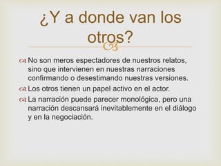 ¿Y a donde van los 
otros? 
 
 No son meros espectadores de nuestros relatos, 
sino que intervienen en nuestras narraciones 
confirmando o desestimando nuestras versiones. 
 Los otros tienen un papel activo en el actor. 
 La narración puede parecer monológica, pero una 
narración descansará inevitablemente en el diálogo 
y en la negociación. 
 