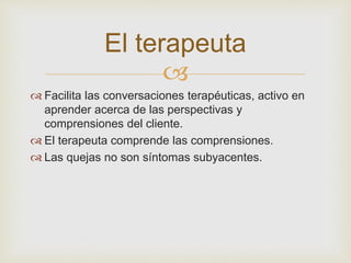 El terapeuta 
 
 Facilita las conversaciones terapéuticas, activo en 
aprender acerca de las perspectivas y 
comprensiones del cliente. 
 El terapeuta comprende las comprensiones. 
 Las quejas no son síntomas subyacentes. 
 