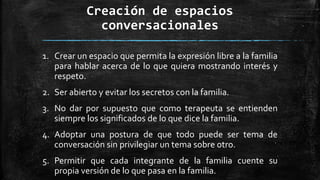 Creación de espacios
conversacionales
1. Crear un espacio que permita la expresión libre a la familia
para hablar acerca de lo que quiera mostrando interés y
respeto.
2. Ser abierto y evitar los secretos con la familia.
3. No dar por supuesto que como terapeuta se entienden
siempre los significados de lo que dice la familia.
4. Adoptar una postura de que todo puede ser tema de
conversación sin privilegiar un tema sobre otro.
5. Permitir que cada integrante de la familia cuente su
propia versión de lo que pasa en la familia.
 